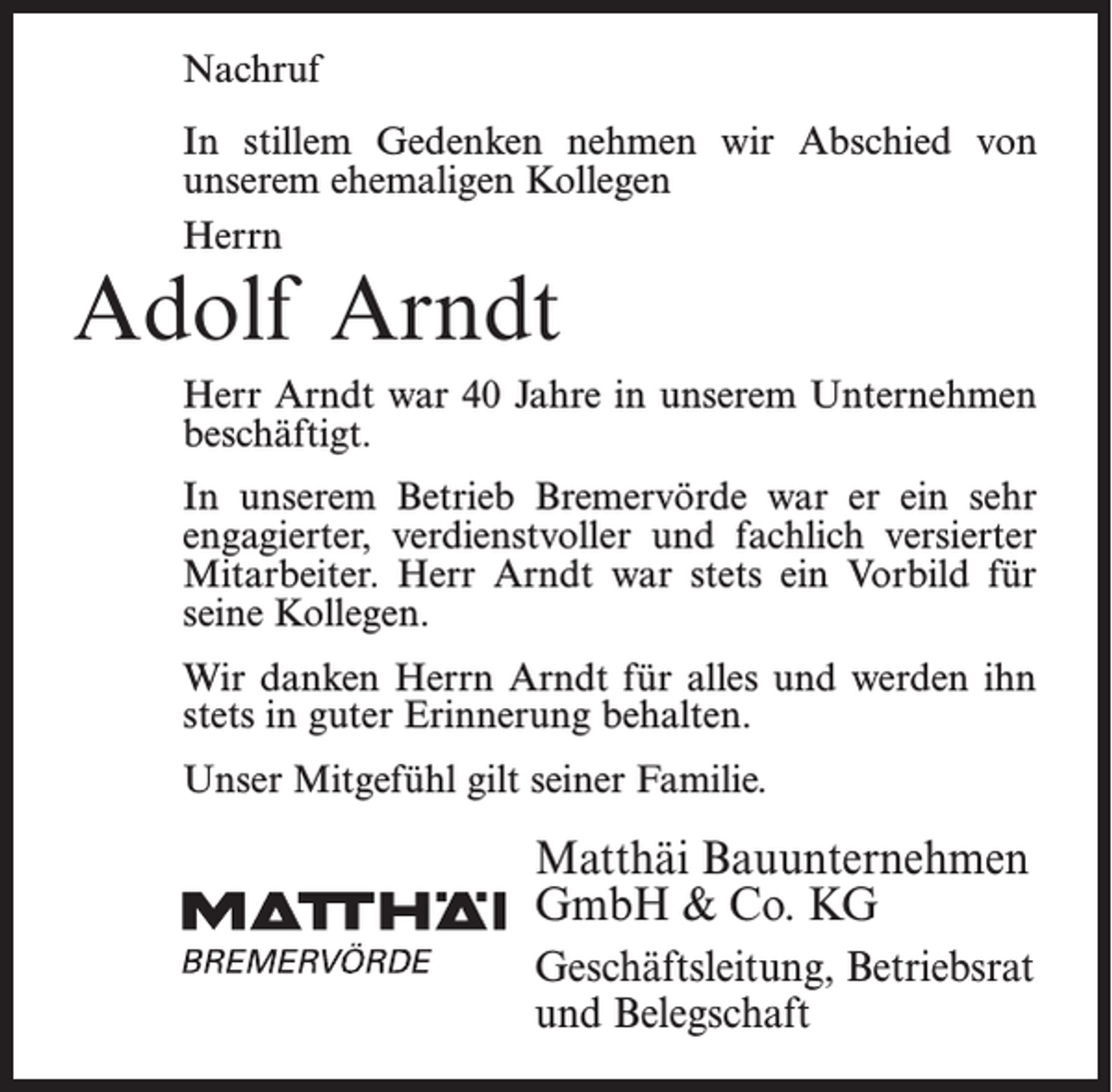 <p>Nachruf<br />In stillem Gedenken nehmen wir Abschied von<br />unserem ehemaligen Kollegen<br />Herrn</p><p>Adolf Arndt</p><p>Herr Arndt war 40 Jahre in unserem Unternehmen<br />beschäftigt.<br />In unserem Betrieb Bremervörde war er ein sehr<br />engagierter, verdienstvoller und fachlich versierter<br />Mitarbeiter. Herr Arndt war stets ein Vorbild für<br />seine Kollegen.<br />Wir danken Herrn Arndt für alles und werden ihn<br />stets in guter Erinnerung behalten.<br />Unser Mitgefühl gilt seiner Familie.</p><p>Matthäi Bauunternehmen<br />GmbH &amp; Co. KG<br />Geschäftsleitung, Betriebsrat<br />und Belegschaft</p>