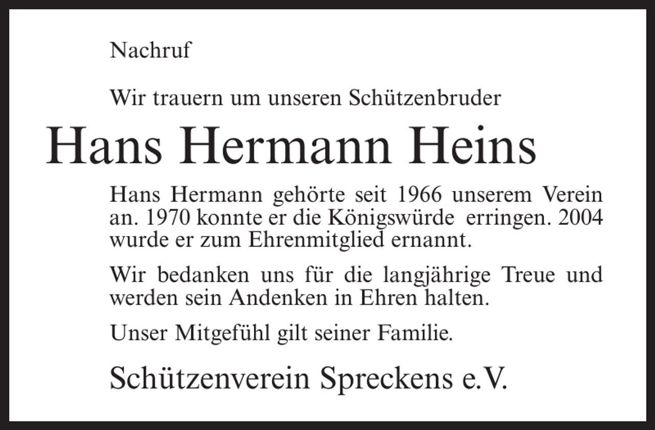 <p>Nachruf<br />Wir trauern um unseren Schützenbruder</p><p>Hans Hermann Heins<br />Hans Hermann gehörte seit 1966 unserem Verein<br />an. 1970 konnte er die Königswürde erringen. 2004<br />wurde er zum Ehrenmitglied ernannt.<br />Wir bedanken uns für die langjährige Treue und<br />werden sein Andenken in Ehren halten.<br />Unser Mitgefühl gilt seiner Familie.</p><p>Schützenverein Spreckens e.V.</p>