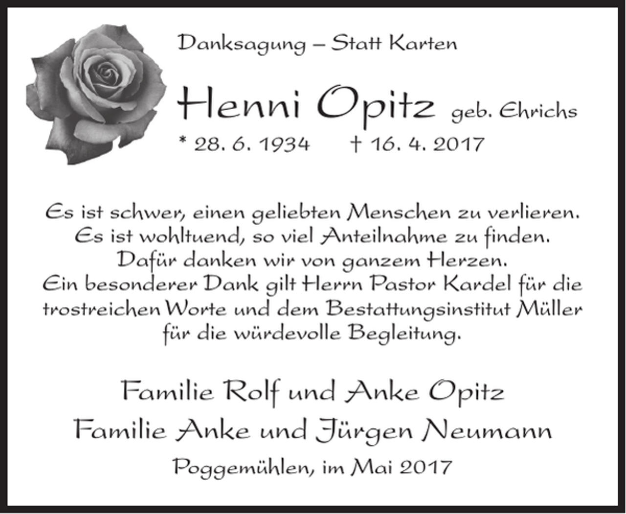 <p>Danksagung – Statt Karten</p><p>Henni Opitz geb. Ehrichs<br />* 28. 6. 1934</p><p>† 16. 4. 2017</p><p>Es ist schwer, einen geliebten Menschen zu verlieren.<br />Es ist wohltuend, so viel Anteilnahme zu finden.<br />Dafür danken wir von ganzem Herzen.<br />Ein besonderer Dank gilt Herrn Pastor Kardel für die<br />trostreichen Worte und dem Bestattungsinstitut Müller<br />für die würdevolle Begleitung.</p><p>Familie Rolf und Anke Opitz<br />Familie Anke und Jürgen Neumann<br />Poggemühlen, im Mai 2017</p>