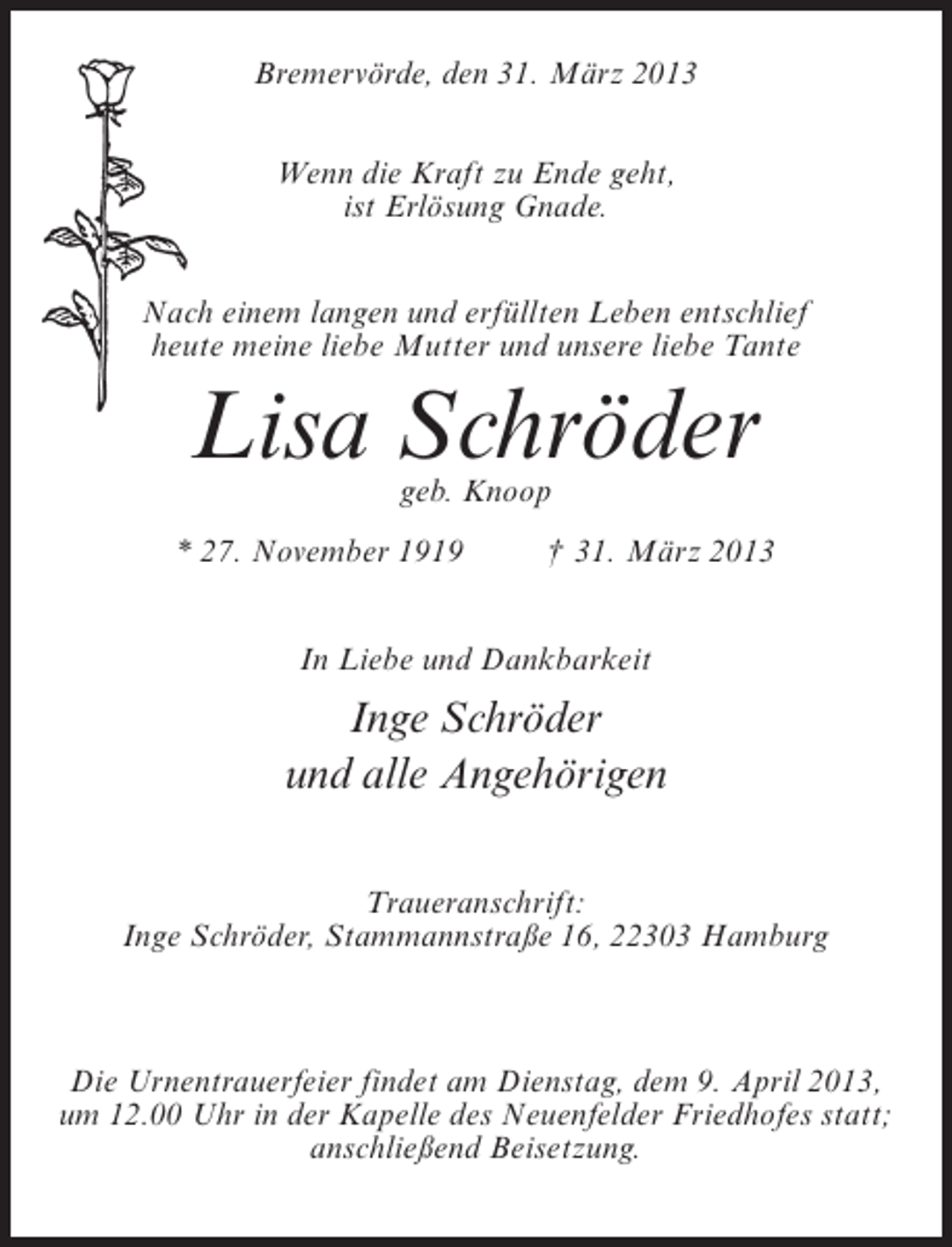 <p>Bremervörde, den 31. März 2013<br />Wenn die Kraft zu Ende geht,<br />ist Erlösung Gnade.<br />Nach einem langen und erfüllten Leben entschlief<br />heute meine liebe Mutter und unsere liebe Tante</p><p>Lisa Schröder<br />geb. Knoop</p><p>* 27. November 1919 † 31. März 2013<br />In Liebe und Dankbarkeit</p><p>Inge Schröder<br />und alle Angehörigen<br />Traueranschrift:<br />Inge Schröder, Stammannstraße 16, 22303 Hamburg</p><p>Die Urnentrauerfeier findet am Dienstag, dem 9. April 2013,<br />um 12.00 Uhr in der Kapelle des Neuenfelder Friedhofes statt;<br />anschließend Beisetzung.</p>