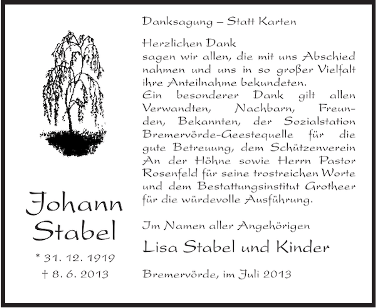 <p>Danksagung – Statt Karten</p><p>Johann<br />Stabel<br />* 31. 12. 1919<br />† 8. 6. 2013</p><p>Herzlichen Dank<br />sagen wir allen, die mit uns Abschied<br />nahmen und uns in so großer Vielfalt<br />ihre Anteilnahme bekundeten.<br />Ein besonderer Dank gilt allen<br />Verwandten,<br />Nachbarn,<br />Freunden, Bekannten, der Sozialstation<br />Bremervörde-Geestequelle für die<br />gute Betreuung, dem Schützenverein<br />An der Höhne sowie Herrn Pastor<br />Rosenfeld für seine trostreichen Worte<br />und dem Bestattungsinstitut Grotheer<br />für die würdevolle Ausführung.<br />Im Namen aller Angehörigen</p><p>Lisa Stabel und Kinder<br />Bremervörde, im Juli 2013</p>