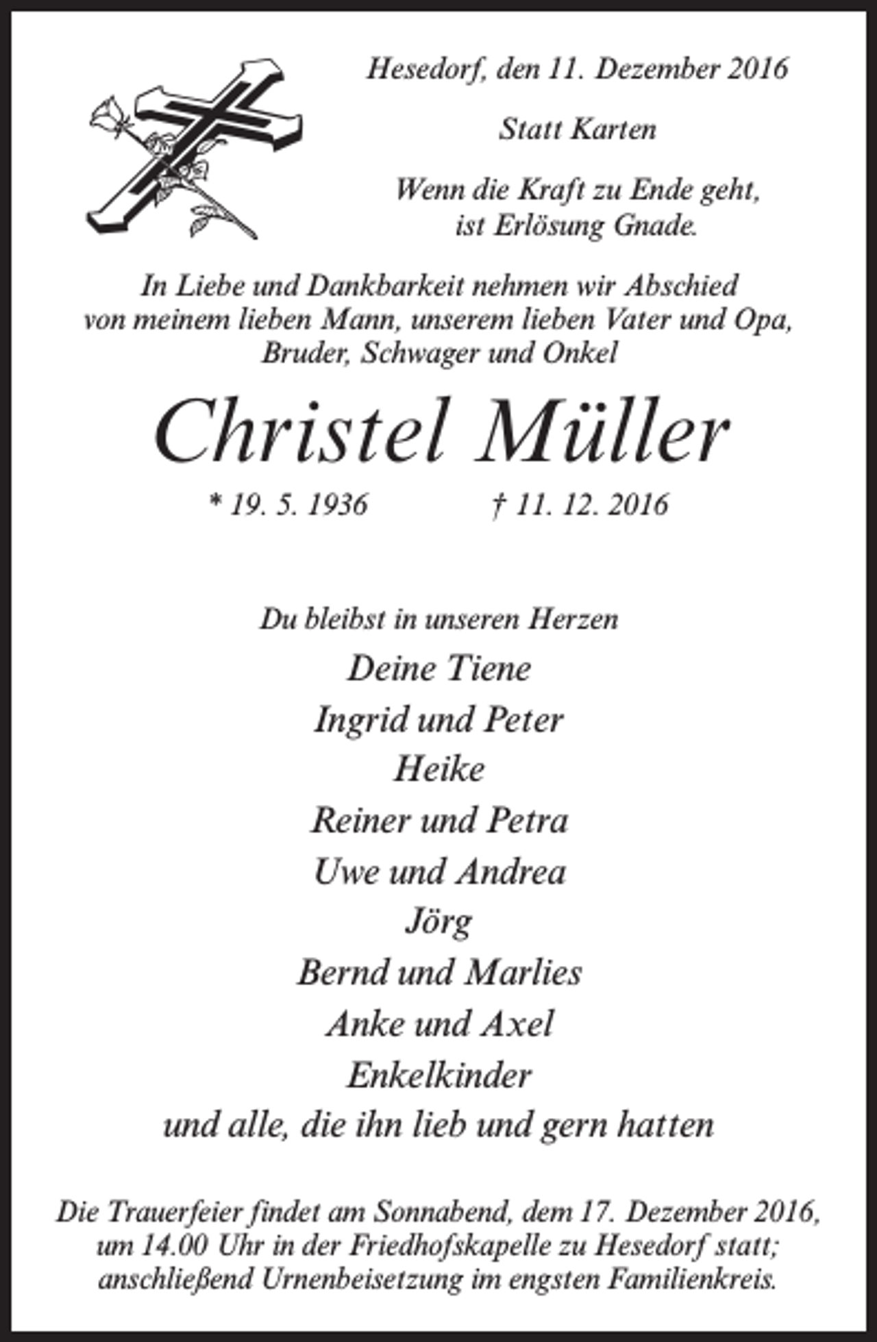 <p>Hesedorf, den 11. Dezember 2016<br />Statt Karten<br />Wenn die Kraft zu Ende geht,<br />ist Erlösung Gnade.<br />In Liebe und Dankbarkeit nehmen wir Abschied<br />von meinem lieben Mann, unserem lieben Vater und Opa,<br />Bruder, Schwager und Onkel</p><p>Christel Müller<br />* 19. 5. 1936</p><p>† 11. 12. 2016</p><p>Du bleibst in unseren Herzen</p><p>Deine Tiene<br />Ingrid und Peter<br />Heike<br />Reiner und Petra<br />Uwe und Andrea<br />Jörg<br />Bernd und Marlies<br />Anke und Axel<br />Enkelkinder<br />und alle, die ihn lieb und gern hatten<br />Die Trauerfeier findet am Sonnabend, dem 17. Dezember 2016,<br />um 14.00 Uhr in der Friedhofskapelle zu Hesedorf statt;<br />anschließend Urnenbeisetzung im engsten Familienkreis.</p>