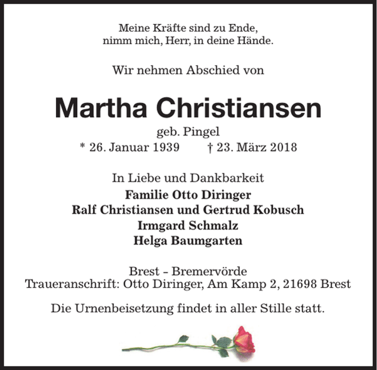<p>Meine Kräfte sind zu Ende,<br />nimm mich, Herr, in deine Hände.</p><p>Wir nehmen Abschied von</p><p>Martha Christiansen<br />geb. Pingel<br />* 26. Januar 1939<br />† 23. März 2018<br />In Liebe und Dankbarkeit<br />Familie Otto Diringer<br />Ralf Christiansen und Gertrud Kobusch<br />Irmgard Schmalz<br />Helga Baumgarten<br />Brest - Bremervörde<br />Traueranschrift: Otto Diringer, Am Kamp 2, 21698 Brest<br />Die Urnenbeisetzung findet in aller Stille statt.</p>
