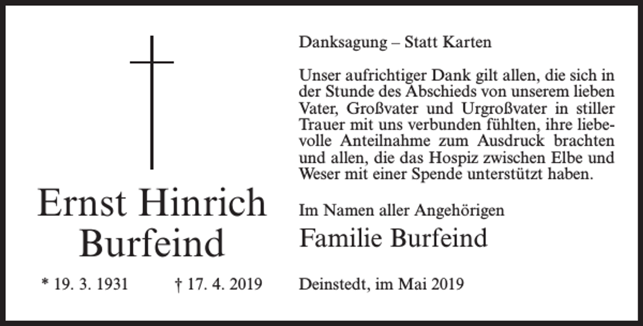 <p>Danksagung – Statt Karten</p><p>Ernst Hinrich<br />Burfeind<br />* 19. 3. 1931</p><p>† 17. 4. 2019</p><p>Unser aufrichtiger Dank gilt allen, die sich in<br />der Stunde des Abschieds von unserem lieben<br />Vater, Großvater und Urgroßvater in stiller<br />Trauer mit uns verbunden fühlten, ihre liebevolle Anteilnahme zum Ausdruck brachten<br />und allen, die das Hospiz zwischen Elbe und<br />Weser mit einer Spende unterstützt haben.<br />Im Namen aller Angehörigen</p><p>Familie Burfeind<br />Deinstedt, im Mai 2019</p>
