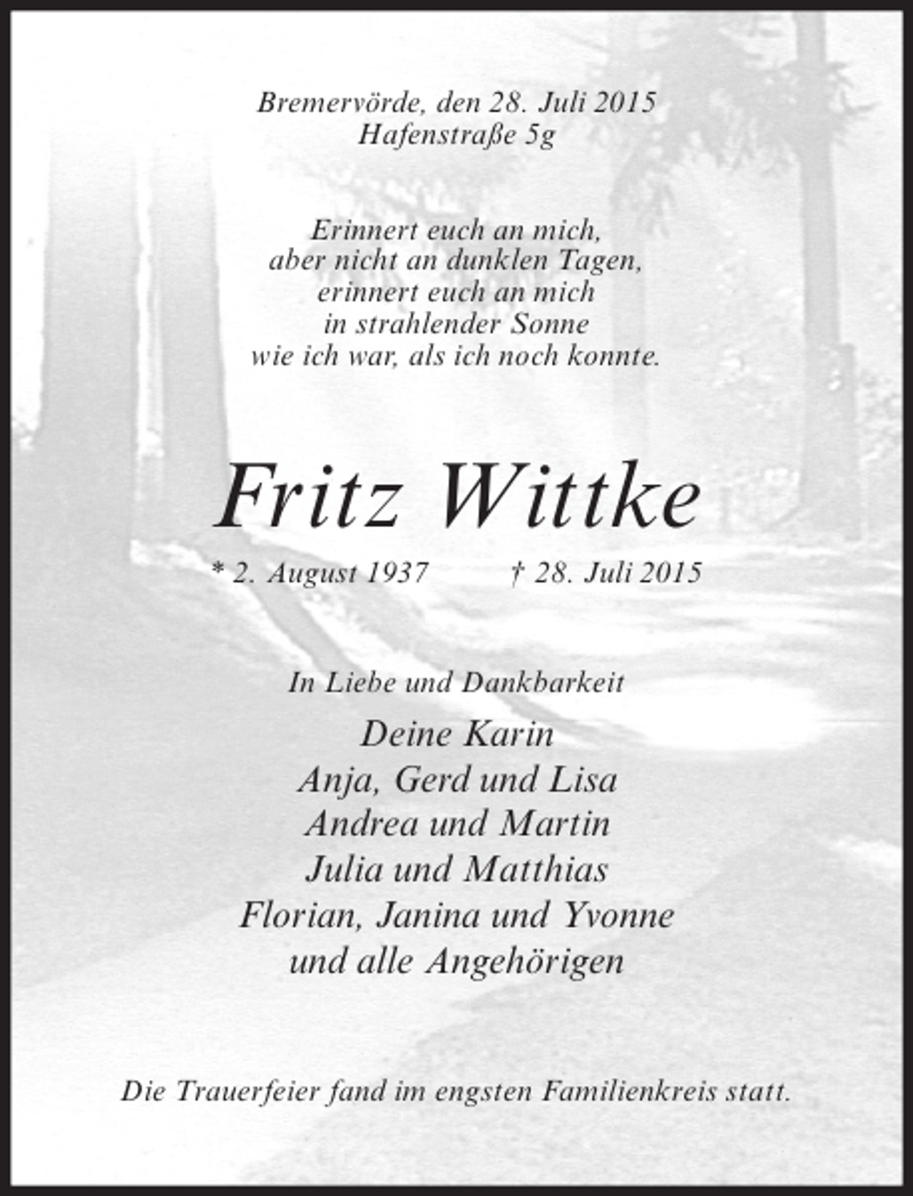 <p>Bremervörde, den 28. Juli 2015<br />Hafenstraße 5g<br />Erinnert euch an mich,<br />aber nicht an dunklen Tagen,<br />erinnert euch an mich<br />in strahlender Sonne<br />wie ich war, als ich noch konnte.</p><p>Fritz Wittke<br />* 2. August 1937</p><p>† 28. Juli 2015</p><p>In Liebe und Dankbarkeit</p><p>Deine Karin<br />Anja, Gerd und Lisa<br />Andrea und Martin<br />Julia und Matthias<br />Florian, Janina und Yvonne<br />und alle Angehörigen<br />Die Trauerfeier fand im engsten Familienkreis statt.</p>
