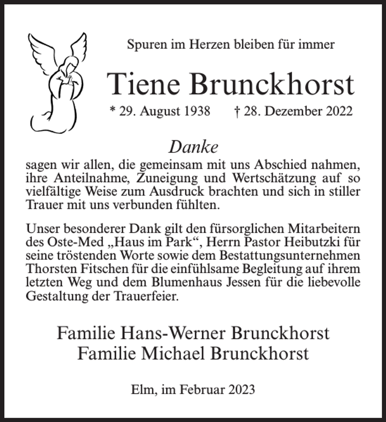 <p>Spuren im Herzen bleiben für immer</p><p>Tiene Brunckhorst<br />* 29. August 1938</p><p>† 28. Dezember 2022</p><p>Danke</p><p>sagen wir allen, die gemeinsam mit uns Abschied nahmen,<br />ihre Anteilnahme, Zuneigung und Wertschätzung auf so<br />vielfältige Weise zum Ausdruck brachten und sich in stiller<br />Trauer mit uns verbunden fühlten.<br />Unser besonderer Dank gilt den fürsorglichen Mitarbeitern<br />des Oste-Med „Haus im Park“, Herrn Pastor Heibutzki für<br />seine tröstenden Worte sowie dem Bestattungsunternehmen<br />Thorsten Fitschen für die einfühlsame Begleitung auf ihrem<br />letzten Weg und dem Blumenhaus Jessen für die liebevolle<br />Gestaltung der Trauerfeier.</p><p>Familie Hans-Werner Brunckhorst<br />Familie Michael Brunckhorst<br />Elm, im Februar 2023</p>