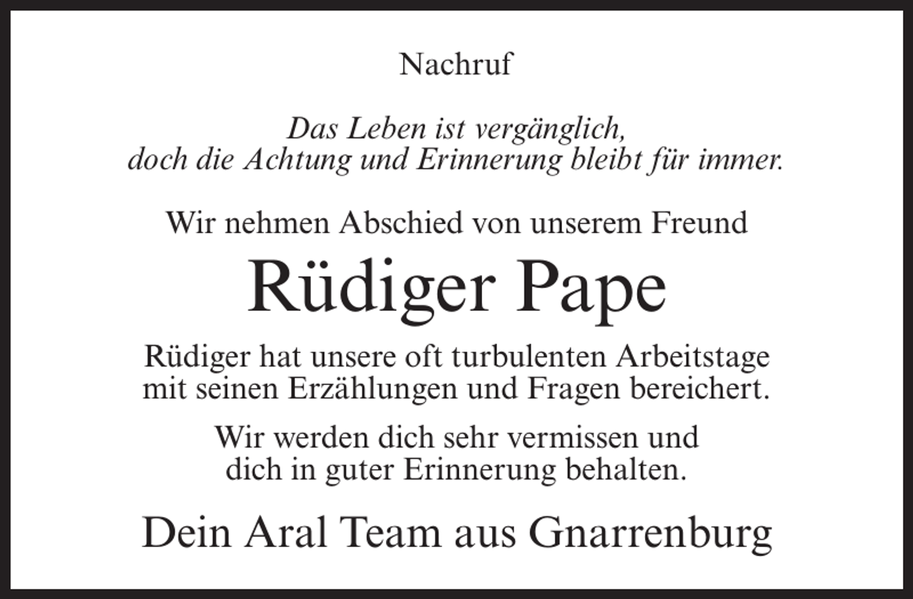 <p>Nachruf<br />Das Leben ist vergänglich,<br />doch die Achtung und Erinnerung bleibt für immer.<br />Wir nehmen Abschied von unserem Freund</p><p>Rüdiger Pape<br />Rüdiger hat unsere oft turbulenten Arbeitstage<br />mit seinen Erzählungen und Fragen bereichert.<br />Wir werden dich sehr vermissen und<br />dich in guter Erinnerung behalten.</p><p>Dein Aral Team aus Gnarrenburg</p>