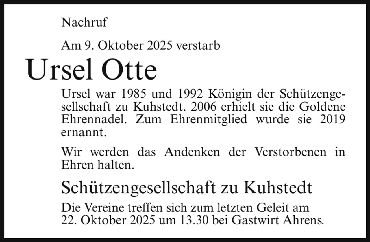 <p>Nachruf<br />Am 9. Oktober 2025 verstarb</p><p>Ursel Otte</p><p>Ursel war 1985 und 1992 Königin der Schützengesellschaft zu Kuhstedt. 2006 erhielt sie die Goldene<br />Ehrennadel. Zum Ehrenmitglied wurde sie 2019<br />ernannt.<br />Wir werden das Andenken der Verstorbenen in<br />Ehren halten.</p><p>Schützengesellschaft zu Kuhstedt<br />Die Vereine treffen sich zum letzten Geleit am<br />22. Oktober 2025 um 13.30 bei Gastwirt Ahrens.</p>