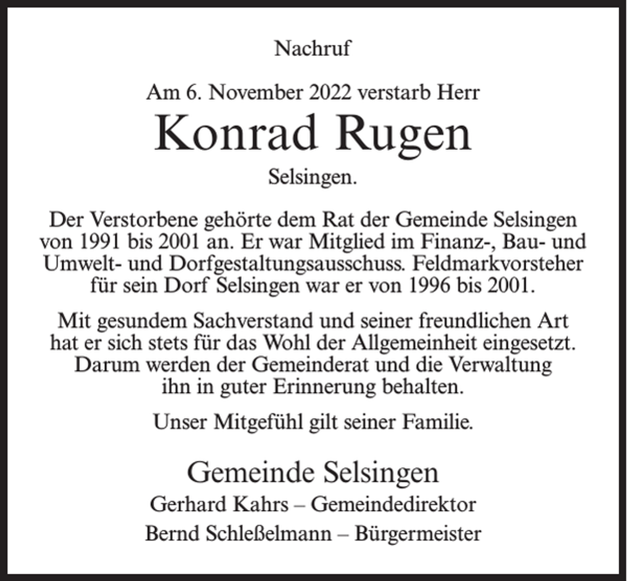 <p>Nachruf<br />Am 6. November 2022 verstarb Herr</p><p>Konrad Rugen<br />Selsingen.</p><p>Der Verstorbene gehörte dem Rat der Gemeinde Selsingen<br />von 1991 bis 2001 an. Er war Mitglied im Finanz-, Bau- und<br />Umwelt- und Dorfgestaltungsausschuss. Feldmarkvorsteher<br />für sein Dorf Selsingen war er von 1996 bis 2001.<br />Mit gesundem Sachverstand und seiner freundlichen Art<br />hat er sich stets für das Wohl der Allgemeinheit eingesetzt.<br />Darum werden der Gemeinderat und die Verwaltung<br />ihn in guter Erinnerung behalten.<br />Unser Mitgefühl gilt seiner Familie.</p><p>Gemeinde Selsingen<br />Gerhard Kahrs – Gemeindedirektor<br />Bernd Schleßelmann – Bürgermeister</p>
