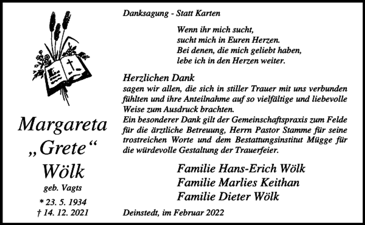 <p>Danksagung - Statt Karten<br />Wenn ihr mich sucht,<br />sucht mich in Euren Herzen.<br />Bei denen, die mich geliebt haben,<br />lebe ich in den Herzen weiter.</p><p>Herzlichen Dank</p><p>Margareta<br />„Grete“<br />Wölk<br />geb. Vagts<br />* 23. 5. 1934<br />† 14. 12. 2021</p><p>sagen wir allen, die sich in stiller Trauer mit uns verbunden<br />fühlten und ihre Anteilnahme auf so vielfältige und liebevolle<br />Weise zum Ausdruck brachten.<br />Ein besonderer Dank gilt der Gemeinschaftspraxis zum Felde<br />für die ärztliche Betreuung, Herrn Pastor Stamme für seine<br />trostreichen Worte und dem Bestattungsinstitut Mügge für<br />die würdevolle Gestaltung der Trauerfeier.</p><p>Familie Hans-Erich Wölk<br />Familie Marlies Keithan<br />Familie Dieter Wölk<br />Deinstedt, im Februar 2022</p>