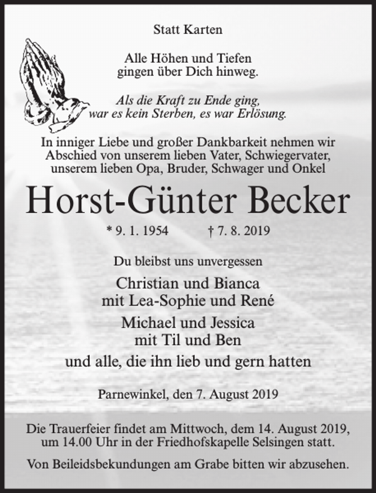 <p>Statt Karten<br />Alle Höhen und Tiefen<br />gingen über Dich hinweg.<br />Als die Kraft zu Ende ging,<br />war es kein Sterben, es war Erlösung.<br />In inniger Liebe und großer Dankbarkeit nehmen wir<br />Abschied von unserem lieben Vater, Schwiegervater,<br />unserem lieben Opa, Bruder, Schwager und Onkel</p><p>Horst-Günter Becker<br />* 9. 1. 1954</p><p>† 7. 8. 2019</p><p>Du bleibst uns unvergessen</p><p>Christian und Bianca<br />mit Lea-Sophie und René<br />Michael und Jessica<br />mit Til und Ben<br />und alle, die ihn lieb und gern hatten<br />Parnewinkel, den 7. August 2019<br />Die Trauerfeier findet am Mittwoch, dem 14. August 2019,<br />um 14.00 Uhr in der Friedhofskapelle Selsingen statt.<br />Von Beileidsbekundungen am Grabe bitten wir abzusehen.</p>