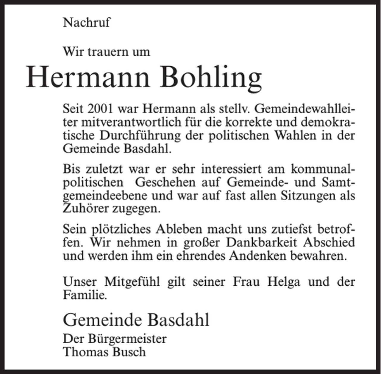 <p>Nachruf<br />Wir trauern um</p><p>Hermann Bohling<br />Seit 2001 war Hermann als stellv. Gemeindewahlleiter mitverantwortlich für die korrekte und demokratische Durchführung der politischen Wahlen in der<br />Gemeinde Basdahl.<br />Bis zuletzt war er sehr interessiert am kommunalpolitischen Geschehen auf Gemeinde- und Samtgemeindeebene und war auf fast allen Sitzungen als<br />Zuhörer zugegen.<br />Sein plötzliches Ableben macht uns zutiefst betroffen. Wir nehmen in großer Dankbarkeit Abschied<br />und werden ihm ein ehrendes Andenken bewahren.<br />Unser Mitgefühl gilt seiner Frau Helga und der<br />Familie.</p><p>Gemeinde Basdahl<br />Der Bürgermeister<br />Thomas Busch</p>