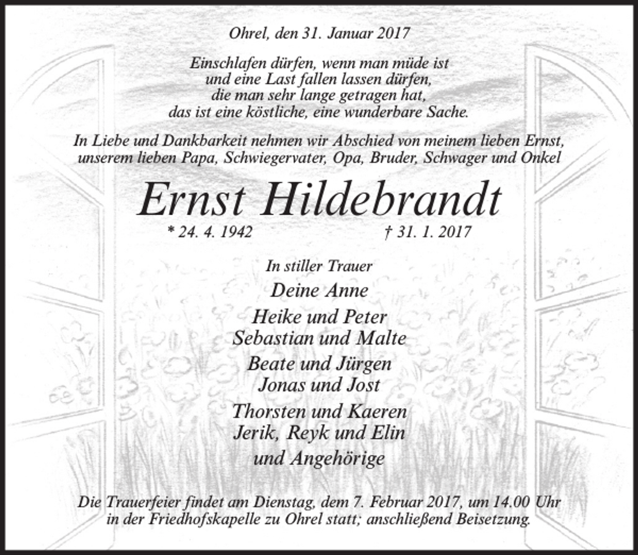 <p>Ohrel, den 31. Januar 2017<br />Einschlafen dürfen, wenn man müde ist<br />und eine Last fallen lassen dürfen,<br />die man sehr lange getragen hat,<br />das ist eine köstliche, eine wunderbare Sache.<br />In Liebe und Dankbarkeit nehmen wir Abschied von meinem lieben Ernst,<br />unserem lieben Papa, Schwiegervater, Opa, Bruder, Schwager und Onkel</p><p>Ernst Hildebrandt<br />* 24. 4. 1942</p><p>† 31. 1. 2017</p><p>In stiller Trauer</p><p>Deine Anne<br />Heike und Peter<br />Sebastian und Malte<br />Beate und Jürgen<br />Jonas und Jost<br />Thorsten und Kaeren<br />Jerik, Reyk und Elin<br />und Angehörige<br />Die Trauerfeier findet am Dienstag, dem 7. Februar 2017, um 14.00 Uhr<br />in der Friedhofskapelle zu Ohrel statt; anschließend Beisetzung.</p>