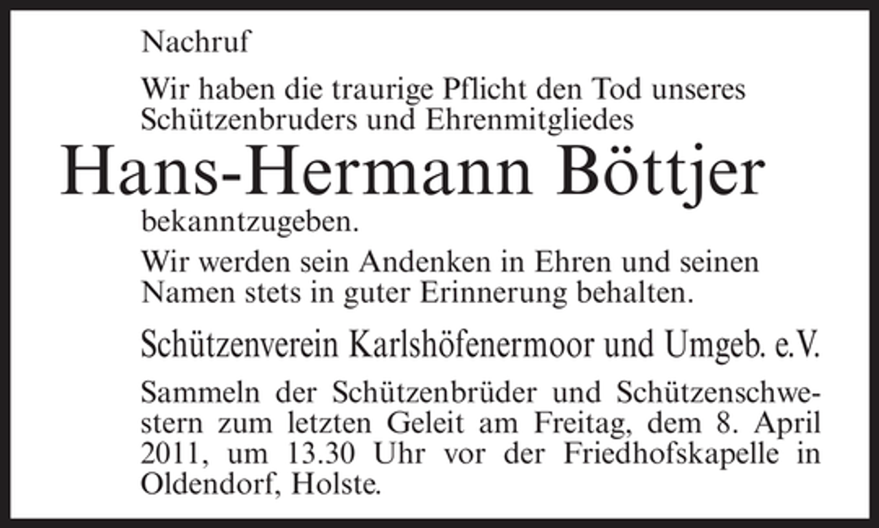 <p>Nachruf Wir haben die traurige Pflicht den Tod unseres Schützenbruders und Ehrenmitgliedes</p><p>Hans-Hermann Böttjer<br />bekanntzugeben. Wir werden sein Andenken in Ehren und seinen Namen stets in guter Erinnerung behalten.</p><p>Schützenverein Karlshöfenermoor und Umgeb. e.V.<br />Sammeln der Schützenbrüder und Schützenschwestern zum letzten Geleit am Freitag, dem 8. April 2011, um 13.30 Uhr vor der Friedhofskapelle in Oldendorf, Holste.</p>