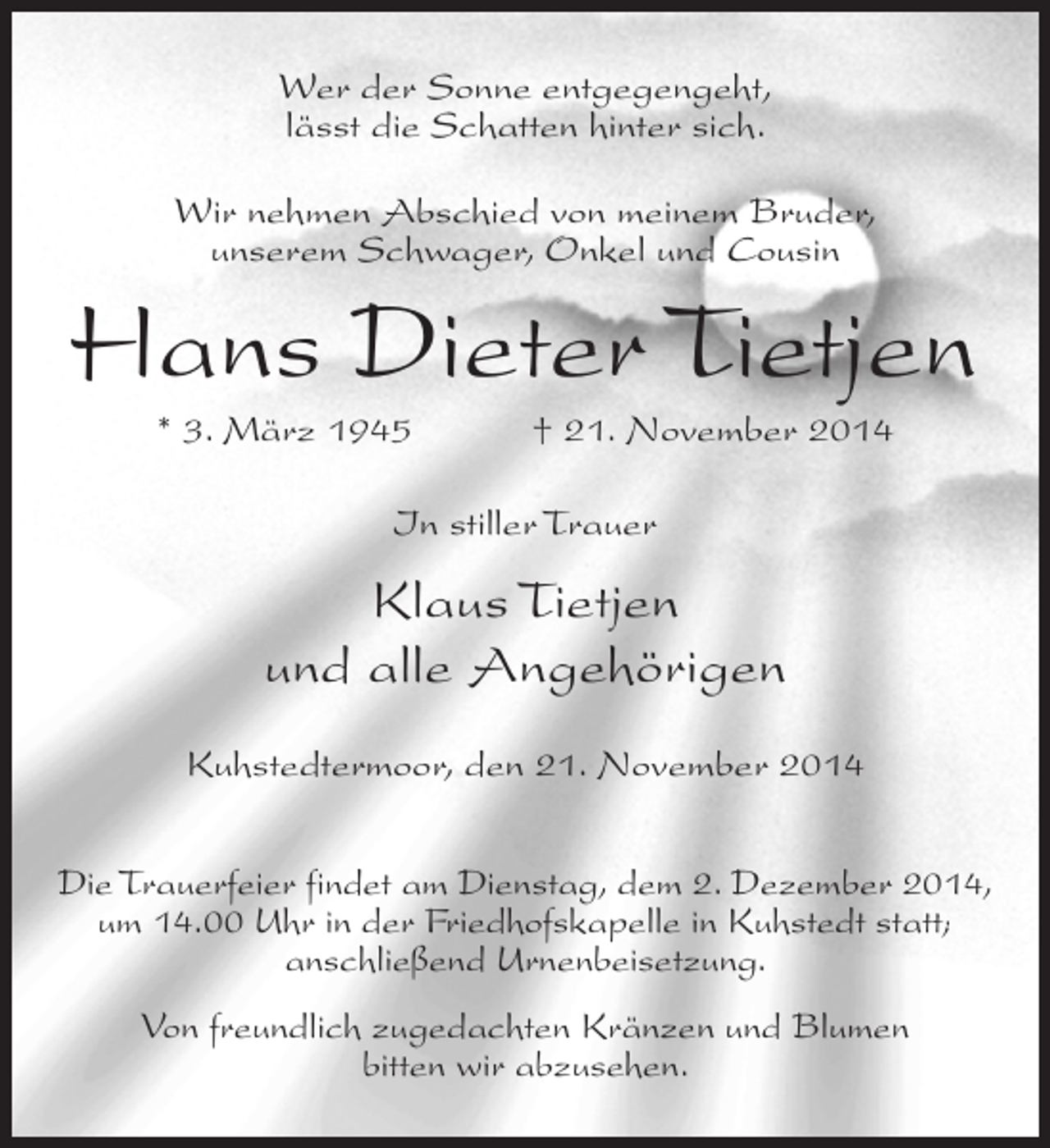 <p>Wer der Sonne entgegengeht,<br />lässt die Schatten hinter sich.<br />Wir nehmen Abschied von meinem Bruder,<br />unserem Schwager, Onkel und Cousin</p><p>Hans Dieter Tietjen<br />* 3. März 1945</p><p>† 21. November 2014</p><p>In stiller Trauer</p><p>Klaus Tietjen<br />und alle Angehörigen<br />Kuhstedtermoor, den 21. November 2014<br />Die Trauerfeier findet am Dienstag, dem 2. Dezember 2014,<br />um 14.00 Uhr in der Friedhofskapelle in Kuhstedt statt;<br />anschließend Urnenbeisetzung.<br />Von freundlich zugedachten Kränzen und Blumen<br />bitten wir abzusehen.</p>