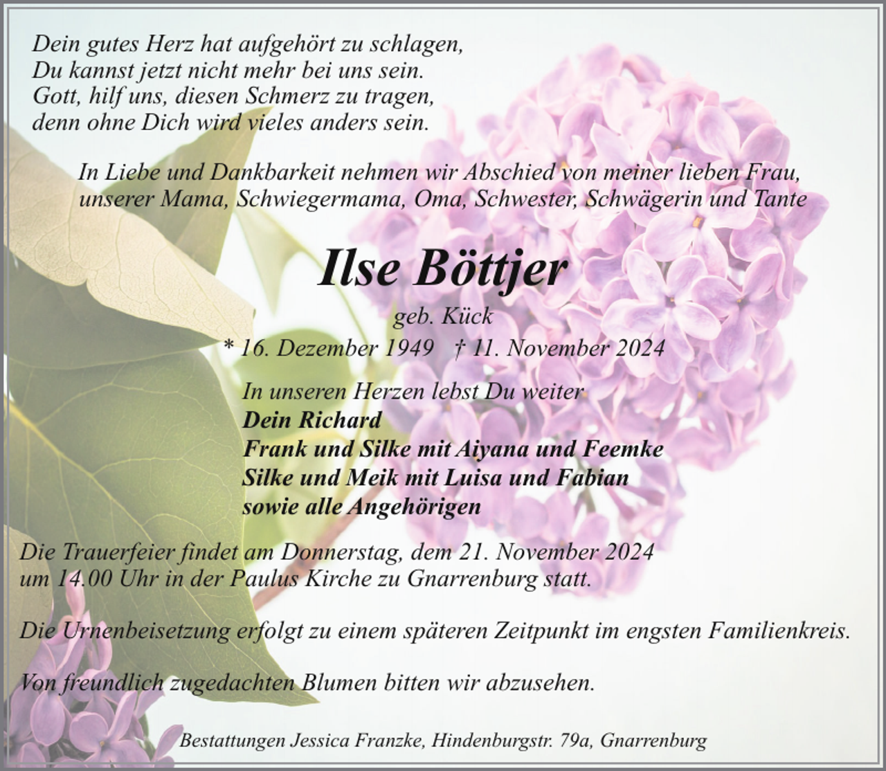 <p>Dein gutes Herz hat aufgehört zu schlagen,<br />Du kannst jetzt nicht mehr bei uns sein.<br />Gott, hilf uns, diesen Schmerz zu tragen,<br />denn ohne Dich wird vieles anders sein.<br />In Liebe und Dankbarkeit nehmen wir Abschied von meiner lieben Frau,<br />unserer Mama, Schwiegermama, Oma, Schwester, Schwägerin und Tante</p><p>Ilse Böttjer</p><p>geb. Kück<br />* 16. Dezember 1949 † 11. November 2024<br />In unseren Herzen lebst Du weiter<br />Dein Richard<br />Frank und Silke mit Aiyana und Feemke<br />Silke und Meik mit Luisa und Fabian<br />sowie alle Angehörigen<br />Die Trauerfeier findet am Donnerstag, dem 21. November 2024<br />um 14.00 Uhr in der Paulus Kirche zu Gnarrenburg statt.<br />Die Urnenbeisetzung erfolgt zu einem späteren Zeitpunkt im engsten Familienkreis.<br />Von freundlich zugedachten Blumen bitten wir abzusehen.<br />Bestattungen Jessica Franzke, Hindenburgstr. 79a, Gnarrenburg</p>