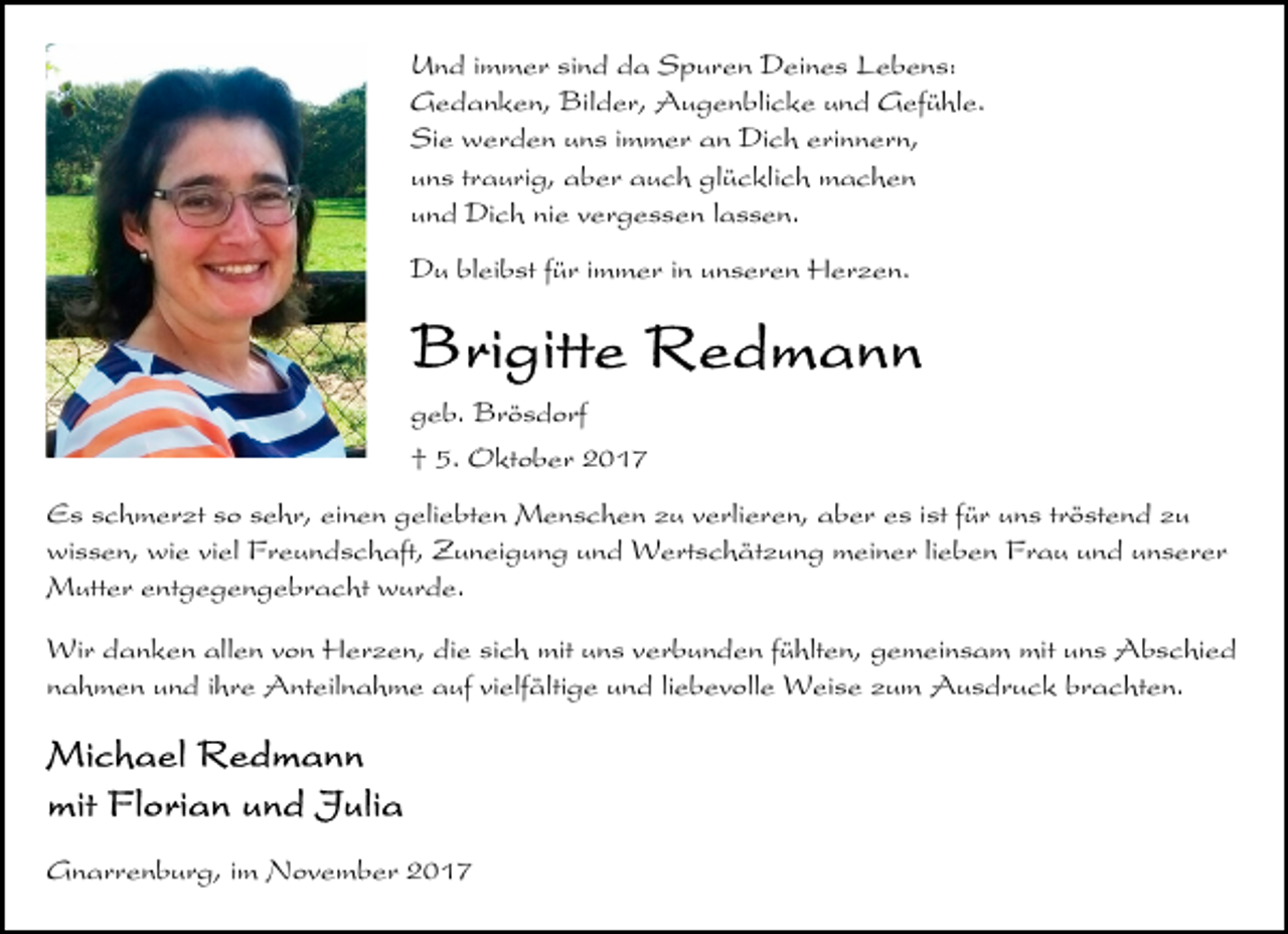 <p>Und immer sind da Spuren Deines Lebens:<br />Gedanken, Bilder, Augenblicke und Gefühle.<br />Sie werden uns immer an Dich erinnern,<br />uns traurig, aber auch glücklich machen<br />und Dich nie vergessen lassen.<br />Du bleibst für immer in unseren Herzen.</p>
<p>geb. Brösdorf<br />† 5. Oktober 2017<br />Es schmerzt so sehr, einen geliebten Menschen zu verlieren, aber es ist für uns tröstend zu<br />wissen, wie viel Freundschaft, Zuneigung und Wertschätzung meiner lieben Frau und unserer<br />Mutter entgegengebracht wurde.<br />Wir danken allen von Herzen, die sich mit uns verbunden fühlten, gemeinsam mit uns Abschied<br />nahmen und ihre Anteilnahme auf vielfältige und liebevolle Weise zum Ausdruck brachten.</p>
<p>Gnarrenburg, im November 2017</p>