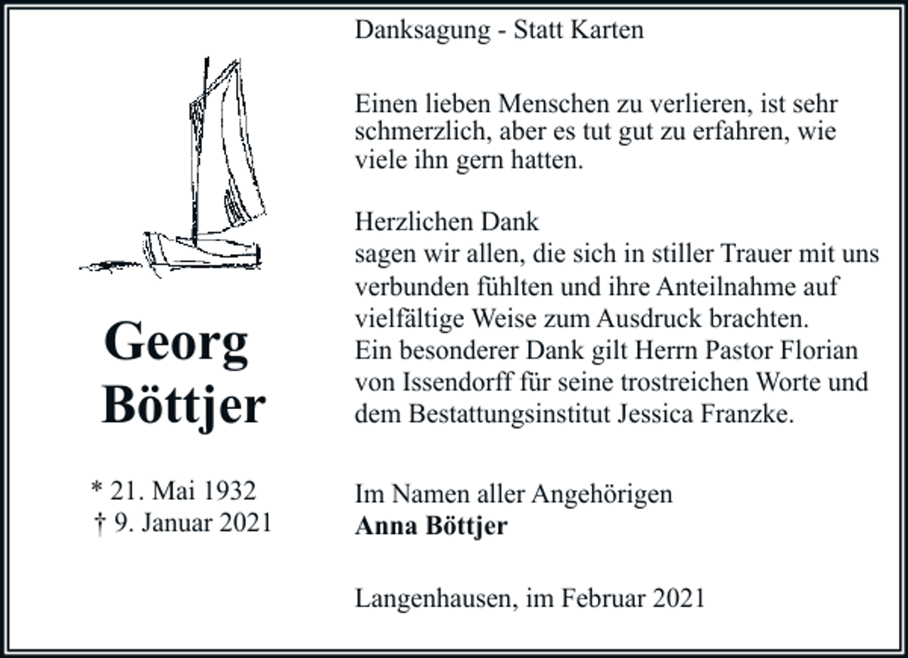 <p>Danksagung - Statt Karten<br />Einen lieben Menschen zu verlieren, ist sehr<br />schmerzlich, aber es tut gut zu erfahren, wie<br />viele ihn gern hatten.</p><p>Georg<br />Böttjer<br />* 21. Mai 1932<br />† 9. Januar 2021</p><p>Herzlichen Dank<br />sagen wir allen, die sich in stiller Trauer mit uns<br />verbunden fühlten und ihre Anteilnahme auf<br />vielfältige Weise zum Ausdruck brachten.<br />Ein besonderer Dank gilt Herrn Pastor Florian<br />von Issendorff für seine trostreichen Worte und<br />dem Bestattungsinstitut Jessica Franzke.<br />Im Namen aller Angehörigen<br />Anna Böttjer<br />Langenhausen, im Februar 2021</p>