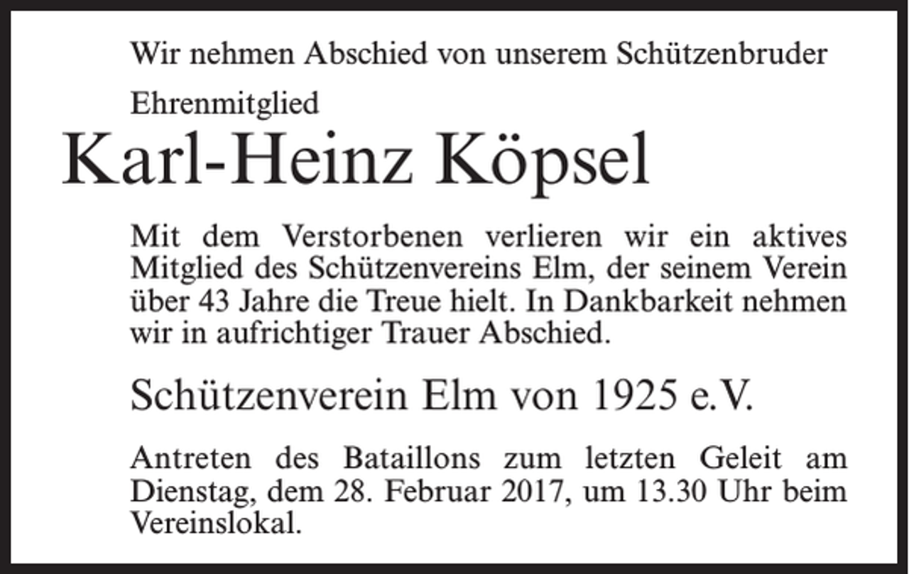 <p>Wir nehmen Abschied von unserem Schützenbruder<br />Ehrenmitglied</p><p>Karl-Heinz Köpsel<br />Mit dem Verstorbenen verlieren wir ein aktives<br />­Mitglied des Schützenvereins Elm, der seinem Verein<br />über 43 Jahre die Treue hielt. In Dankbarkeit nehmen<br />wir in aufrichtiger Trauer Abschied.</p><p>Schützenverein Elm von 1925 e.V.<br />Antreten des Bataillons zum letzten Geleit am<br />­Dienstag, dem 28. Februar 2017, um 13.30 Uhr beim<br />Vereinslokal.</p>
