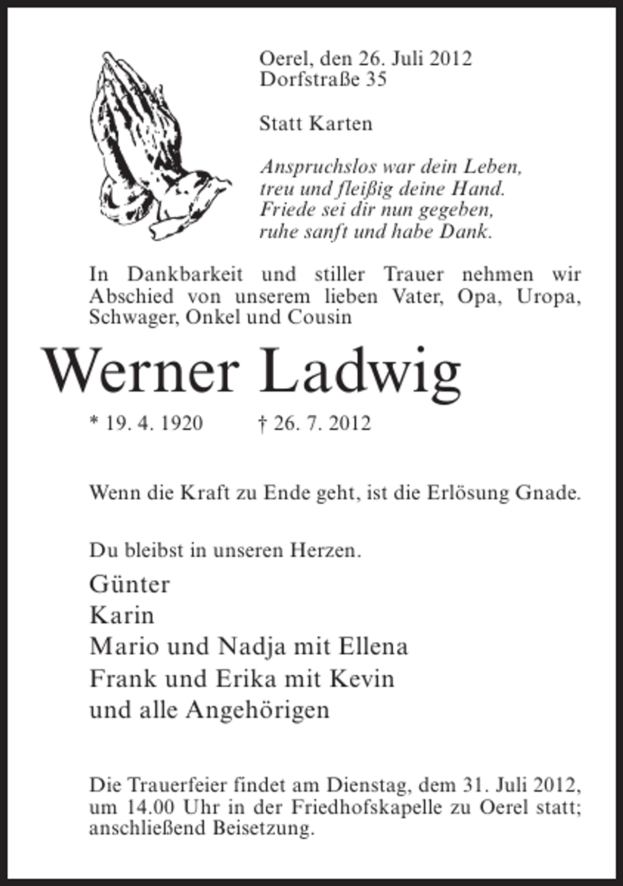 <p>Oerel, den 26. Juli 2012<br />Dorfstraße 35<br />Statt Karten<br />Anspruchslos war dein Leben,<br />treu und fleißig deine Hand.<br />Friede sei dir nun gegeben,<br />ruhe sanft und habe Dank.<br />In Dankbarkeit und stiller Trauer nehmen wir<br />Abschied von unserem lieben Vater, Opa, Uropa,<br />Schwager, Onkel und Cousin</p><p>Werner Ladwig<br />* 19. 4. 1920</p><p>† 26. 7. 2012</p><p>Wenn die Kraft zu Ende geht, ist die Erlösung Gnade.<br />Du bleibst in unseren Herzen.</p><p>Günter<br />Karin<br />Mario und Nadja mit Ellena<br />Frank und Erika mit Kevin<br />und alle Angehörigen<br />Die Trauerfeier findet am Dienstag, dem 31. Juli 2012,<br />um 14.00 Uhr in der Friedhofskapelle zu Oerel statt;<br />anschließend Beisetzung.</p>