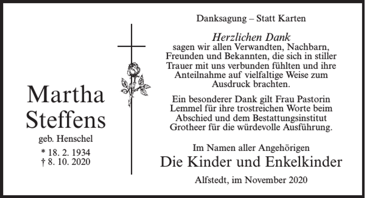 <p>Danksagung – Statt Karten</p><p>Herzlichen Dank</p><p>Martha<br />Steffens<br />geb. Henschel<br />* 18. 2. 1934<br />† 8. 10. 2020</p><p>sagen wir allen Verwandten, Nachbarn,<br />Freunden und Bekannten, die sich in stiller<br />Trauer mit uns verbunden fühlten und ihre<br />Anteilnahme auf vielfaltige Weise zum<br />Ausdruck brachten.<br />Ein besonderer Dank gilt Frau Pastorin<br />Lemmel für ihre trostreichen Worte beim<br />Abschied und dem Bestattungsinstitut<br />Grotheer für die würdevolle Ausführung.<br />Im Namen aller Angehörigen</p><p>Die Kinder und Enkelkinder<br />Alfstedt, im November 2020</p>