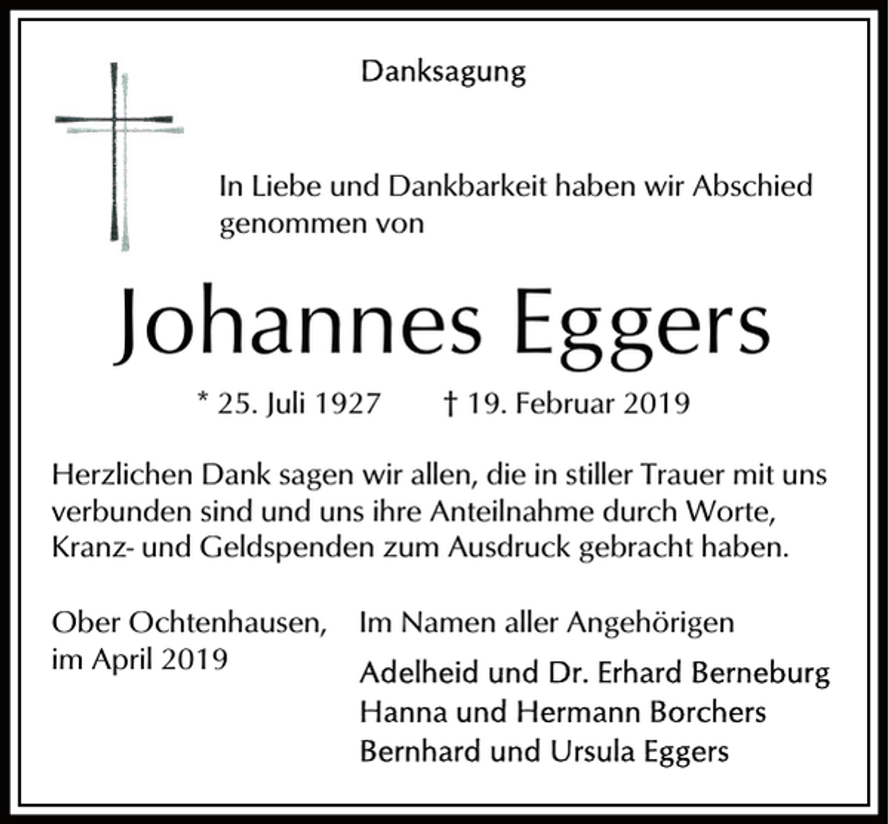 <p>In Liebe und Dankbarkeit haben wir Abschied<br />genommen von</p><p>Johannes Eggers<br />* 25. Juli 1927</p><p>† 19. Februar 2019</p><p>Herzlichen Dank sagen wir allen, die in stiller Trauer mit uns<br />verbunden sind und uns ihre Anteilnahme durch Worte,<br />Kranz- und Geldspenden zum Ausdruck gebracht haben.<br />Ober Ochtenhausen,<br />im April 2019</p><p>Im Namen aller Angehörigen</p>