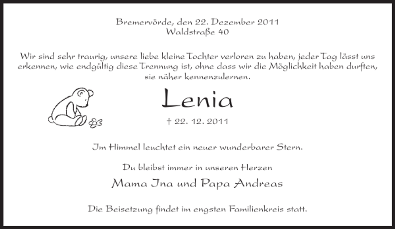 <p>Bremervörde, den 22. Dezember 2011<br />Waldstraße 40<br />Wir sind sehr traurig, unsere liebe kleine Tochter verloren zu haben, jeder Tag lässt uns<br />erkennen, wie endgültig diese Trennung ist, ohne dass wir die Möglichkeit haben durften,<br />sie näher kennenzulernen.</p><p>Lenia<br />† 22. 12. 2011<br />Im Himmel leuchtet ein neuer wunderbarer Stern.<br />Du bleibst immer in unseren Herzen</p><p>Mama Ina und Papa Andreas<br />Die Beisetzung findet im engsten Familienkreis statt.</p>
