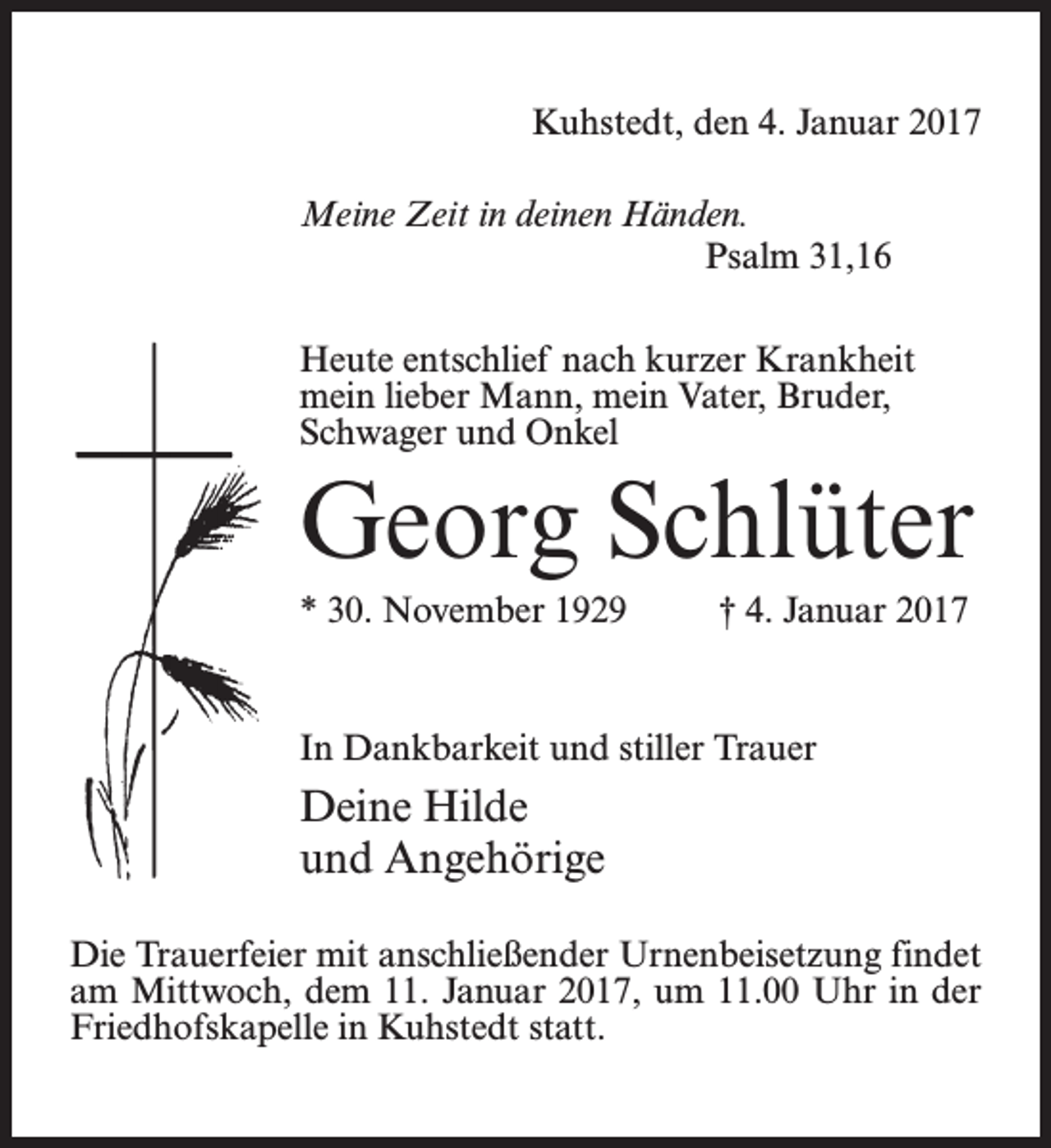 <p>Kuhstedt, den 4. Januar 2017<br />Meine Zeit in deinen Händen.</p><p>Psalm 31,16<br />Heute entschlief nach kurzer Krankheit<br />mein lieber Mann, mein Vater, Bruder,<br />Schwager und Onkel</p><p>Georg Schlüter<br />* 30. November 1929 † 4. Januar 2017</p><p>In Dankbarkeit und stiller Trauer</p><p>Deine Hilde<br />und Angehörige<br />Die Trauerfeier mit anschließender Urnenbeisetzung findet<br />am Mittwoch, dem 11. Januar 2017, um 11.00 Uhr in der<br />Friedhofskapelle in Kuhstedt statt.</p>