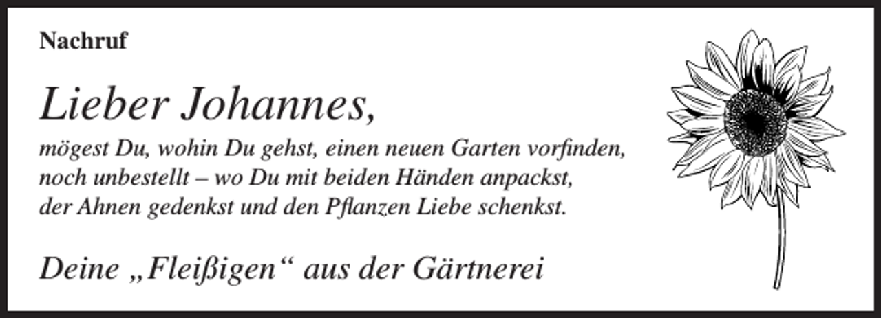 <p>Nachruf</p><p>Lieber Johannes,<br />mögest Du, wohin Du gehst, einen neuen Garten vorfinden,<br />noch unbestellt – wo Du mit beiden Händen anpackst,<br />der Ahnen gedenkst und den Pflanzen Liebe schenkst.</p><p>Deine „Fleißigen“ aus der Gärtnerei</p>