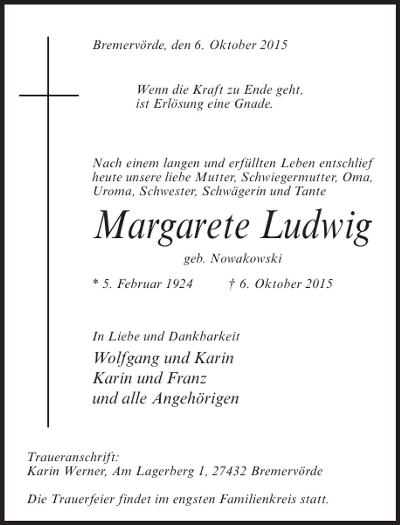 <p>Bremervörde, den 6. Oktober 2015<br />Wenn die Kraft zu Ende geht,<br />ist Erlösung eine Gnade.</p><p>Nach einem langen und erfüllten Leben entschlief<br />heute unsere liebe Mutter, Schwiegermutter, Oma,<br />Uroma, Schwester, Schwägerin und Tante</p><p>Margarete Ludwig<br />geb. Nowakowski<br />* 5. Februar 1924 † 6. Oktober 2015</p><p>In Liebe und Dankbarkeit</p><p>Wolfgang und Karin<br />Karin und Franz<br />und alle Angehörigen<br />Traueranschrift:<br />Karin Werner, Am Lagerberg 1, 27432 Bremervörde<br />Die Trauerfeier findet im engsten Familienkreis statt.</p>