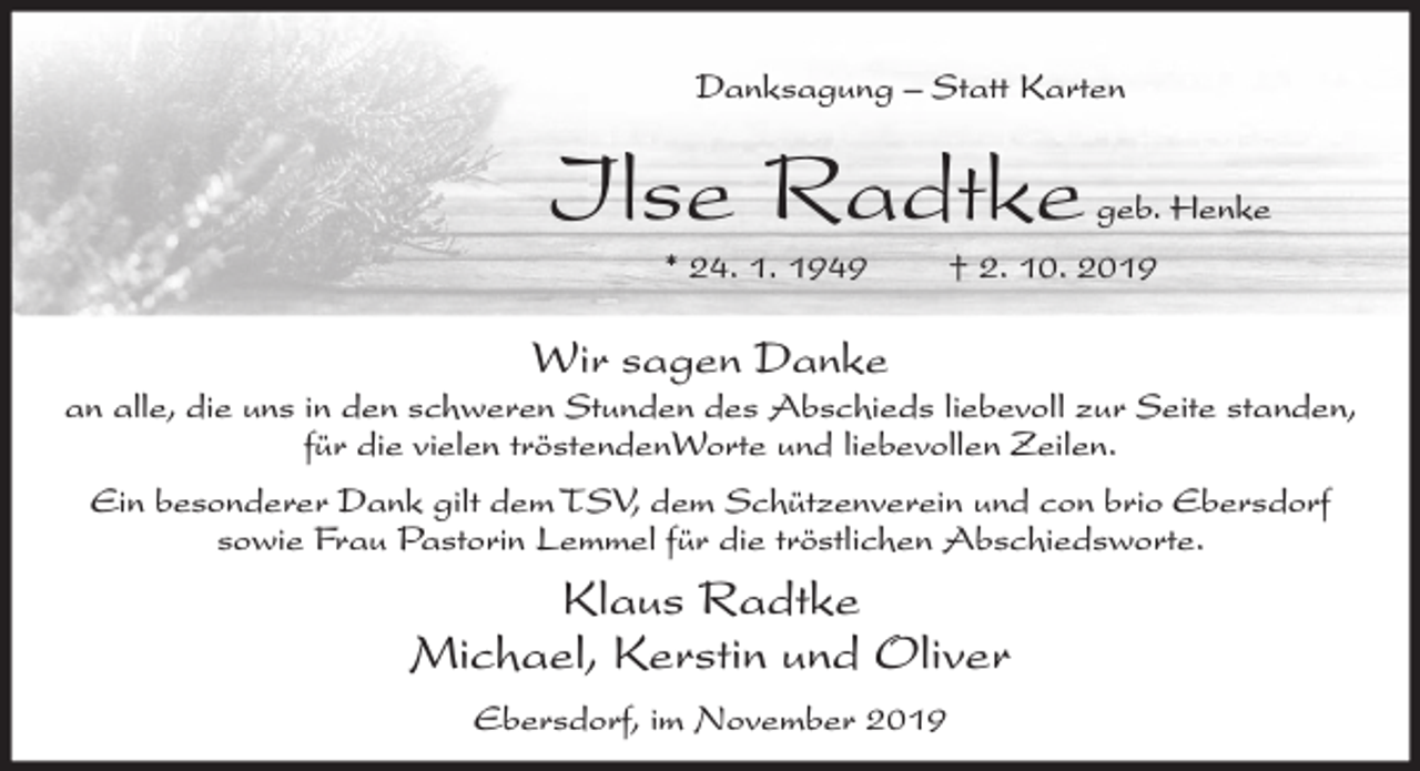 <p>Danksagung – Statt Karten</p><p>Ilse Radtke<br />* 24. 1. 1949</p><p>geb. Henke</p><p>† 2. 10. 2019</p><p>Wir sagen Danke<br />an alle, die uns in den schweren Stunden des Abschieds liebevoll zur Seite standen,<br />für die vielen tröstendenWorte und liebevollen Zeilen.<br />Ein besonderer Dank gilt dem TSV, dem Schützenverein und con brio Ebersdorf<br />sowie Frau Pastorin Lemmel für die tröstlichen Abschiedsworte.</p><p>Klaus Radtke<br />Michael, Kerstin und Oliver<br />Ebersdorf, im November 2019</p>