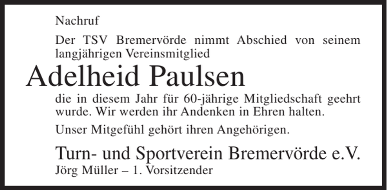 <p>Nachruf<br />Der TSV Bremervörde nimmt Abschied von seinem<br />langjährigen Vereinsmitglied</p><p>Adelheid Paulsen</p><p>die in diesem Jahr für 60-jährige Mitgliedschaft geehrt<br />wurde. Wir werden ihr Andenken in Ehren halten.<br />Unser Mitgefühl gehört ihren Angehörigen.</p><p>Turn- und Sportverein Bremervörde e.V.<br />Jörg Müller – 1. Vorsitzender</p>