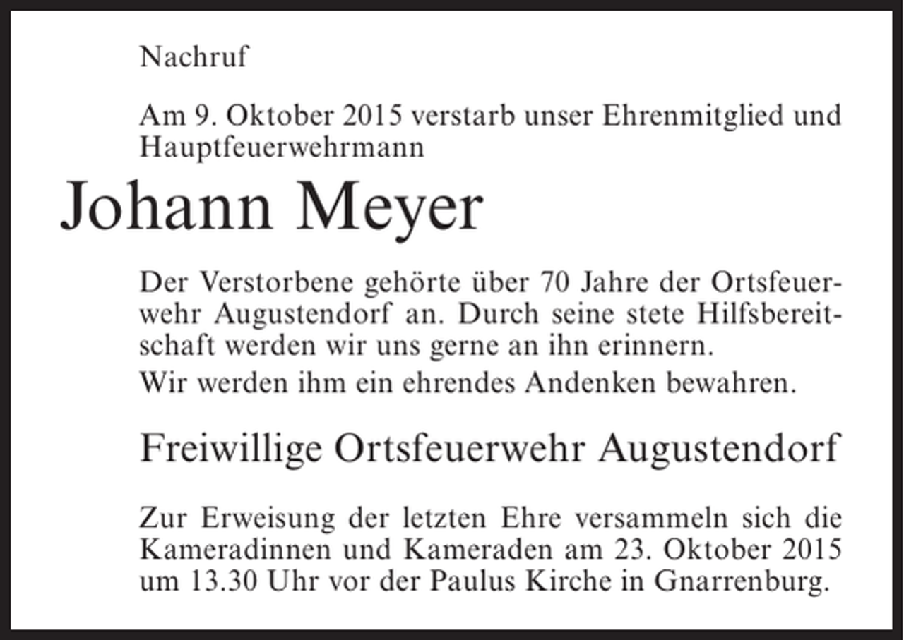 <p>Nachruf<br />Am 9. Oktober 2015 verstarb unser Ehrenmitglied und<br />Hauptfeuerwehrmann</p><p>Johann Meyer<br />Der Verstorbene gehörte über 70 Jahre der Ortsfeuerwehr Augustendorf an. Durch seine stete Hilfsbereitschaft werden wir uns gerne an ihn erinnern.<br />Wir werden ihm ein ehrendes Andenken bewahren.</p><p>Freiwillige Ortsfeuerwehr Augustendorf<br />Zur Erweisung der letzten Ehre versammeln sich die<br />Kameradinnen und Kameraden am 23. Oktober 2015<br />um 13.30 Uhr vor der Paulus Kirche in Gnarrenburg.</p>