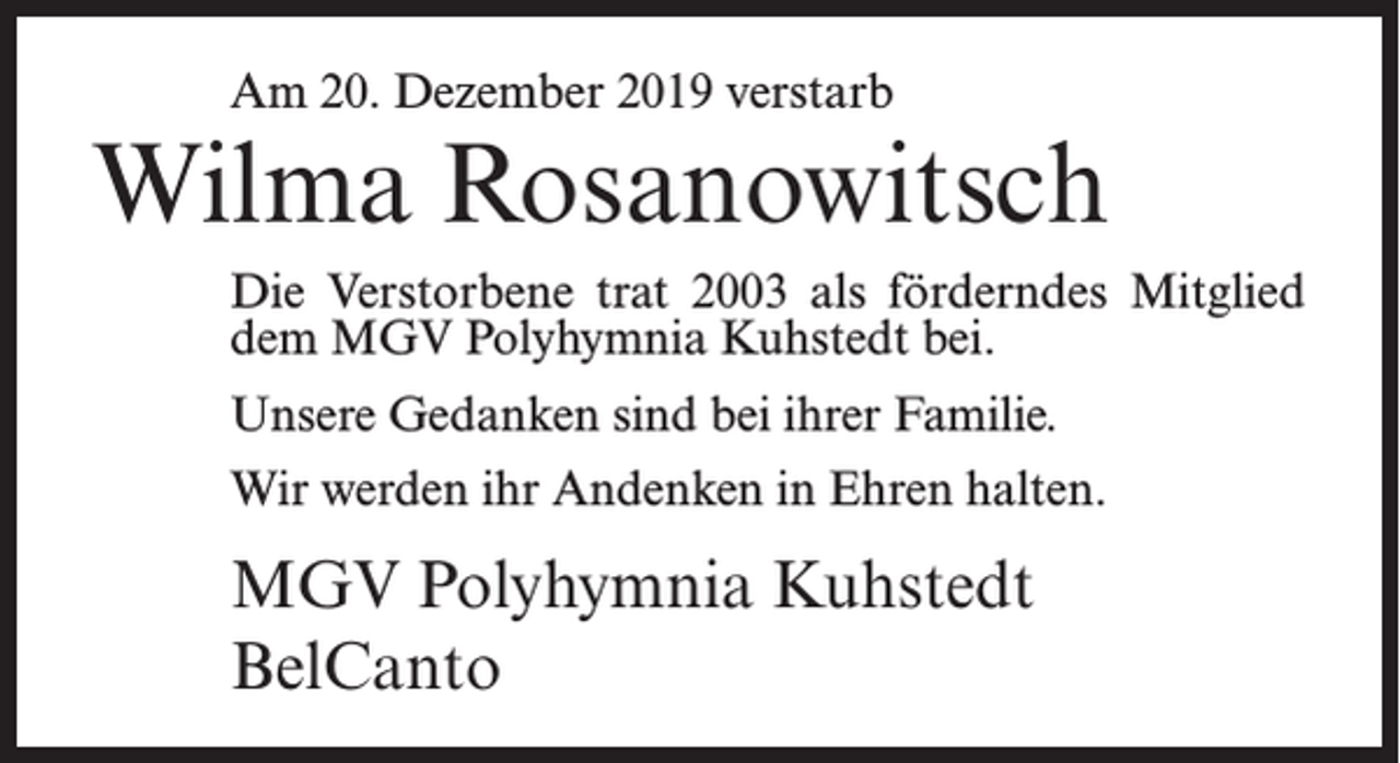 <p>Am 20. Dezember 2019 verstarb</p><p>Wilma Rosanowitsch<br />Die Verstorbene trat 2003 als förderndes Mitglied<br />dem MGV Polyhymnia Kuhstedt bei.<br />Unsere Gedanken sind bei ihrer Familie.<br />Wir werden ihr Andenken in Ehren halten.</p><p>MGV Polyhymnia Kuhstedt<br />BelCanto</p>