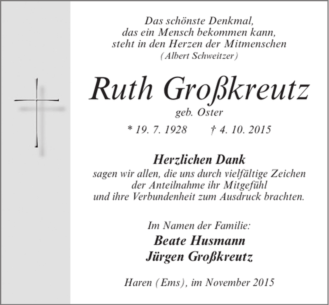 <p>Das schönste Denkmal,<br />das ein Mensch bekommen kann,<br />steht in den Herzen der Mitmenschen<br />(Albert Schweitzer)</p><p>Ruth Großkreutz<br />geb. Oster</p><p>* 19. 7. 1928</p><p>† 4. 10. 2015</p><p>Herzlichen Dank</p><p>sagen wir allen, die uns durch vielfältige Zeichen<br />der Anteilnahme ihr Mitgefühl<br />und ihre Verbundenheit zum Ausdruck brachten.<br />Im Namen der Familie:</p><p>Beate Husmann<br />Jürgen Großkreutz<br />Haren (Ems), im November 2015</p>
