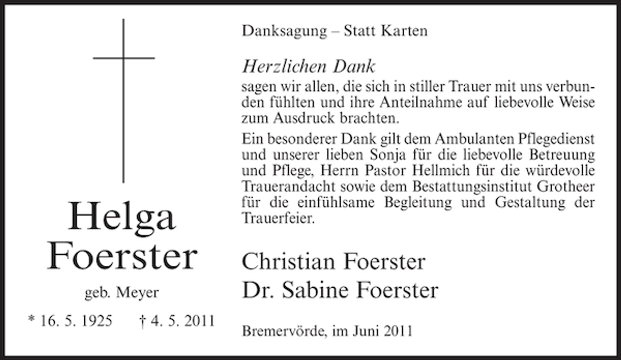 <p>Danksagung – Statt Karten</p><p>Herzlichen Dank</p><p>Helga<br />Foerster<br />geb. Meyer<br />* 16. 5. 1925</p><p>† 4. 5. 2011</p><p>sagen wir allen, die sich in stiller Trauer mit uns verbunden fühlten und ihre Anteilnahme auf liebevolle Weise<br />zum Ausdruck brachten.<br />Ein besonderer Dank gilt dem Ambulanten Pflegedienst<br />und unserer lieben Sonja für die liebevolle Betreuung<br />und Pflege, Herrn Pastor Hellmich für die würdevolle<br />Trauerandacht sowie dem Bestattungsinstitut Grotheer<br />für die einfühlsame Begleitung und Gestaltung der<br />Trauerfeier.</p><p>Christian Foerster<br />Dr. Sabine Foerster<br />Bremervörde, im Juni 2011</p>