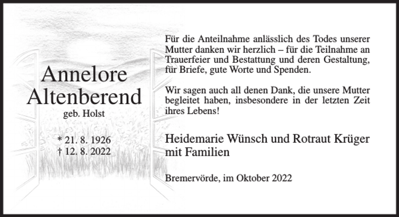 <p>Annelore<br />Altenberend</p><p>Für die Anteilnahme anlässlich des Todes unserer<br />Mutter danken wir herzlich – für die Teilnahme an<br />Trauerfeier und Bestattung und deren Gestaltung,<br />für Briefe, gute Worte und Spenden.</p><p>geb. Holst</p><p>Wir sagen auch all denen Dank, die unsere Mutter<br />begleitet haben, insbesondere in der letzten Zeit<br />ihres Lebens!</p><p>* 21. 8. 1926<br />† 12. 8. 2022</p><p>Heidemarie Wünsch und Rotraut Krüger<br />mit Familien<br />Bremervörde, im Oktober 2022</p>