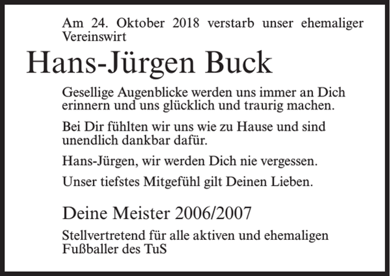 <p>Am 24. Oktober 2018 verstarb unser ehemaliger<br />Vereinswirt</p><p>Hans-Jürgen Buck</p><p>Gesellige Augenblicke werden uns immer an Dich<br />erinnern und uns glücklich und traurig machen.<br />Bei Dir fühlten wir uns wie zu Hause und sind<br />unendlich dankbar dafür.<br />Hans-Jürgen, wir werden Dich nie vergessen.<br />Unser tiefstes Mitgefühl gilt Deinen Lieben.</p><p>Deine Meister 2006/2007<br />Stellvertretend für alle aktiven und ehemaligen<br />Fußballer des TuS</p>