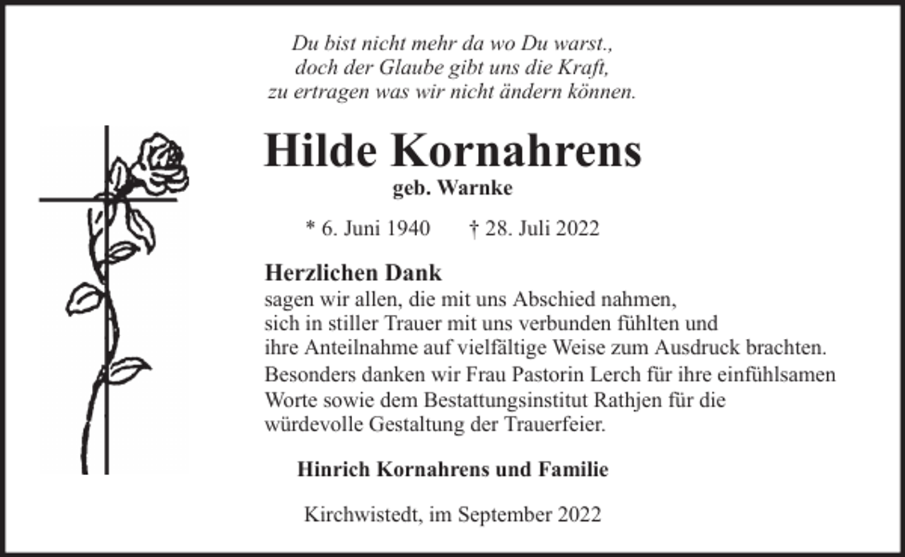 <p>Du bist nicht mehr da wo Du warst.,<br />doch der Glaube gibt uns die Kraft,<br />zu ertragen was wir nicht ändern können.</p><p>Hilde Kornahrens<br />geb. Warnke</p><p>* 6. Juni 1940</p><p>† 28. Juli 2022</p><p>Herzlichen Dank</p><p>sagen wir allen, die mit uns Abschied nahmen,<br />sich in stiller Trauer mit uns verbunden fühlten und<br />ihre Anteilnahme auf vielfältige Weise zum Ausdruck brachten.<br />Besonders danken wir Frau Pastorin Lerch für ihre einfühlsamen<br />Worte sowie dem Bestattungsinstitut Rathjen für die<br />würdevolle Gestaltung der Trauerfeier.<br />Hinrich Kornahrens und Familie<br />Kirchwistedt, im September 2022</p>
