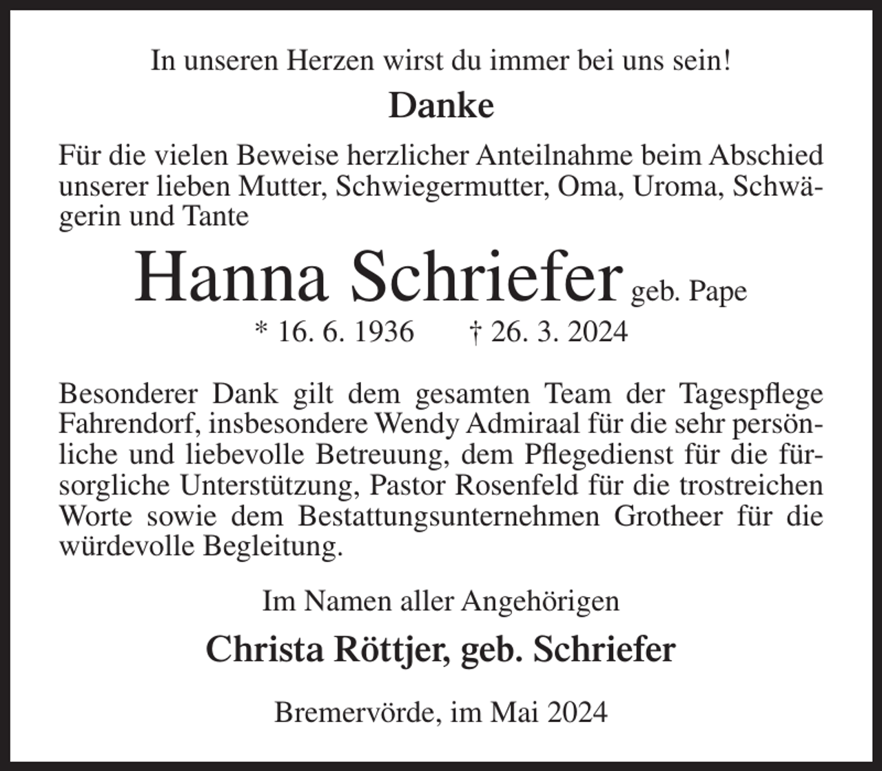 <p>In unseren Herzen wirst du immer bei uns sein!</p><p>Danke<br />Für die vielen Beweise herzlicher Anteilnahme beim Abschied<br />unserer lieben Mutter, Schwiegermutter, Oma, Uroma, Schwägerin und Tante</p><p>Hanna Schriefer geb. Pape<br />* 16. 6. 1936</p><p>† 26. 3. 2024</p><p>Besonderer Dank gilt dem gesamten Team der Tagespflege<br />Fahrendorf, insbesondere Wendy Admiraal für die sehr persönliche und liebevolle Betreuung, dem Pflegedienst für die fürsorgliche Unterstützung, Pastor Rosenfeld für die trostreichen<br />Worte sowie dem Bestattungsunternehmen Grotheer für die<br />würdevolle Begleitung.<br />Im Namen aller Angehörigen</p><p>Christa Röttjer, geb. Schriefer<br />Bremervörde, im Mai 2024</p>