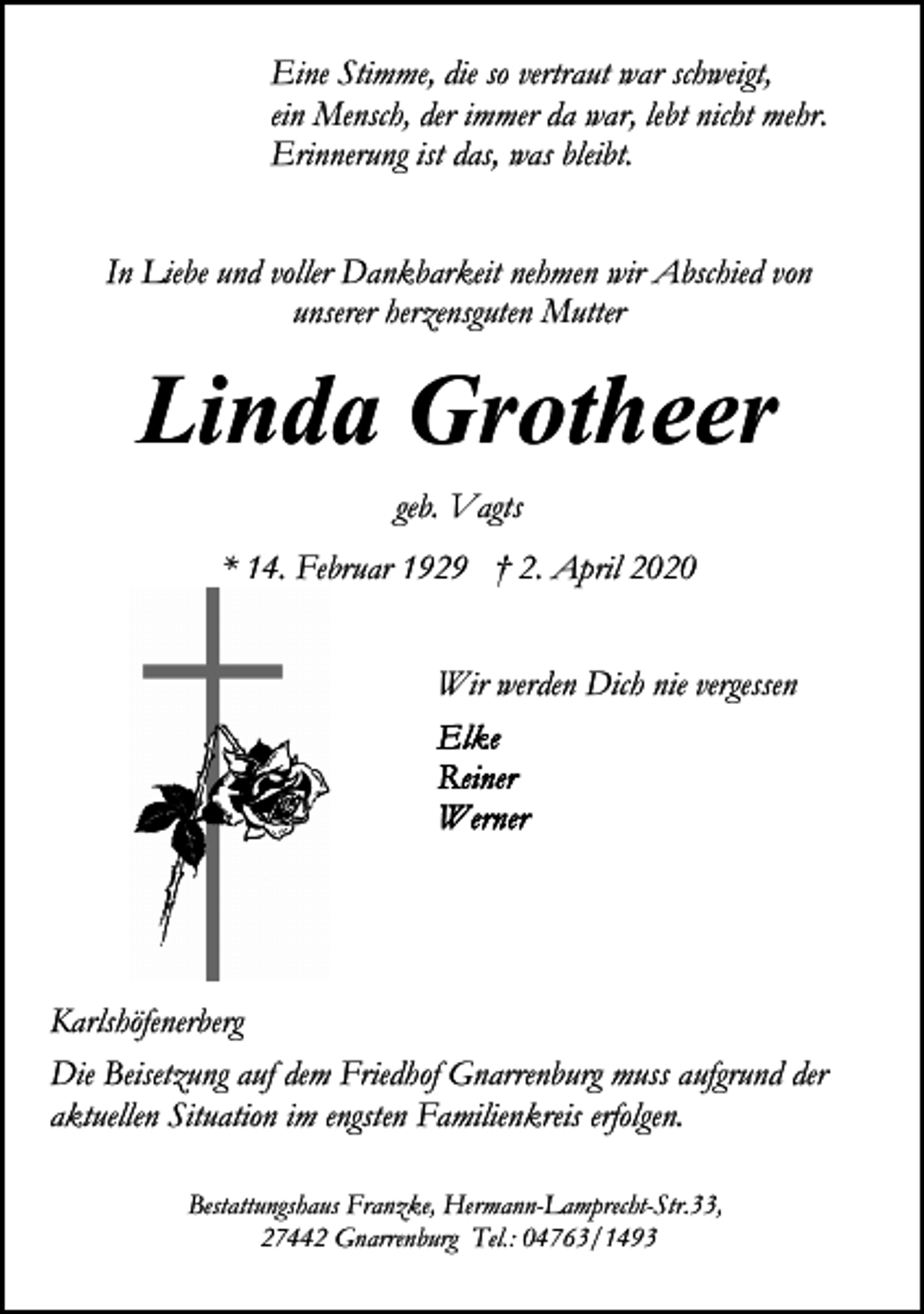 <p>Eine Stimme, die so vertraut war schweigt,<br />ein Mensch, der immer da war, lebt nicht mehr.<br />Erinnerung ist das, was bleibt.<br />In Liebe und voller Dankbarkeit nehmen wir Abschied von<br />unserer herzensguten Mutter</p><p>Linda Grotheer<br />geb. Vagts<br />* 14. Februar 1929 † 2. April 2020<br />Wir werden Dich nie vergessen</p><p>Karlshöfenerberg<br />Die Beisetzung auf dem Friedhof Gnarrenburg muss aufgrund der<br />aktuellen Situation im engsten Familienkreis erfolgen.<br />Bestattungshaus Franzke, Hermann-Lamprecht-Str.33,<br />27442 Gnarrenburg Tel.: 04763/1493</p>