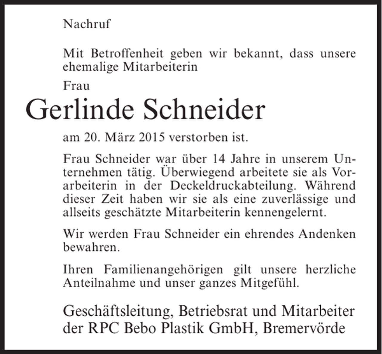 <p>Nachruf<br />Mit Betroffenheit geben wir bekannt, dass unsere<br />ehemalige Mitarbeiterin<br />Frau</p><p>Gerlinde Schneider<br />am 20. März 2015 verstorben ist.</p><p>Frau Schneider war über 14 Jahre in unserem Unternehmen tätig. Überwiegend arbeitete sie als Vorarbeiterin in der Deckeldruckabteilung. Während<br />dieser Zeit haben wir sie als eine zuverlässige und<br />allseits geschätzte Mitarbeiterin kennengelernt.<br />Wir werden Frau Schneider ein ehrendes Andenken<br />bewahren.<br />Ihren Familienangehörigen gilt unsere herzliche<br />Anteilnahme und unser ganzes Mitgefühl.</p><p>Geschäftsleitung, Betriebsrat und Mitarbeiter<br />der RPC Bebo Plastik GmbH, Bremervörde</p>