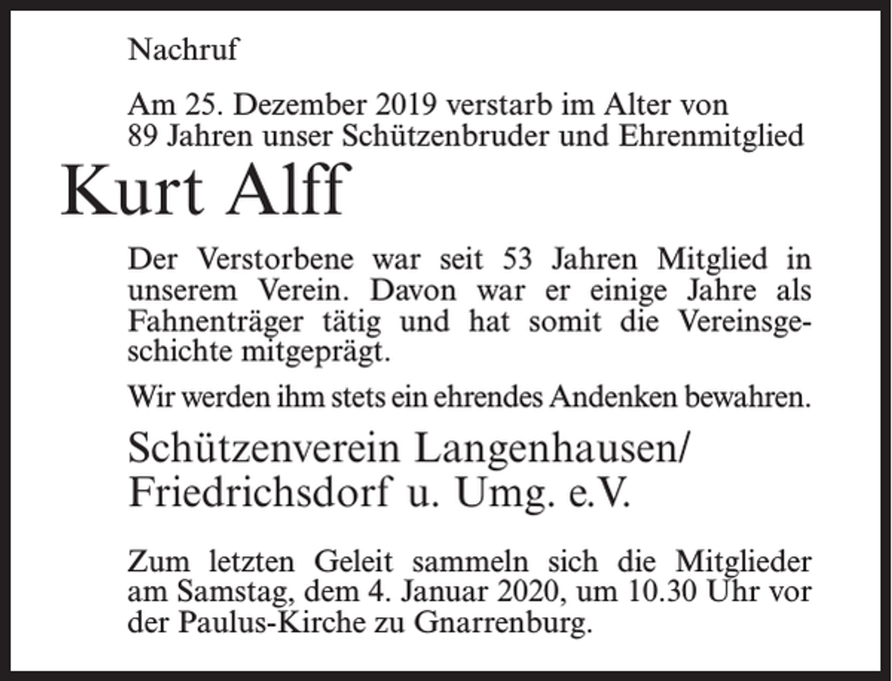 <p>Nachruf<br />Am 25. Dezember 2019 verstarb im Alter von<br />89 Jahren unser Schützenbruder und Ehrenmitglied</p><p>Kurt Alff</p><p>Der Verstorbene war seit 53 Jahren Mitglied in<br />unserem Verein. Davon war er einige Jahre als<br />Fahnenträger tätig und hat somit die Vereinsgeschichte mitgeprägt.<br />Wir werden ihm stets ein ehrendes Andenken bewahren.</p><p>Schützenverein Langenhausen/<br />Friedrichsdorf u. Umg. e.V.<br />Zum letzten Geleit sammeln sich die Mitglieder<br />am Samstag, dem 4. Januar 2020, um 10.30 Uhr vor<br />der Paulus-Kirche zu Gnarrenburg.</p>