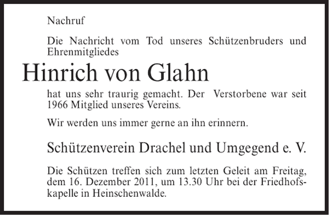 <p>Nachruf<br />Die Nachricht vom Tod unseres Schützenbruders und<br />Ehrenmitgliedes</p><p>Hinrich von Glahn<br />hat uns sehr traurig gemacht. Der Verstorbene war seit<br />1966 Mitglied unseres Vereins.<br />Wir werden uns immer gerne an ihn erinnern.</p><p>Schützenverein Drachel und Umgegend e. V.<br />Die Schützen treffen sich zum letzten Geleit am Freitag,<br />dem 16. Dezember 2011, um 13.30 Uhr bei der Friedhofskapelle in Heinschenwalde.</p>