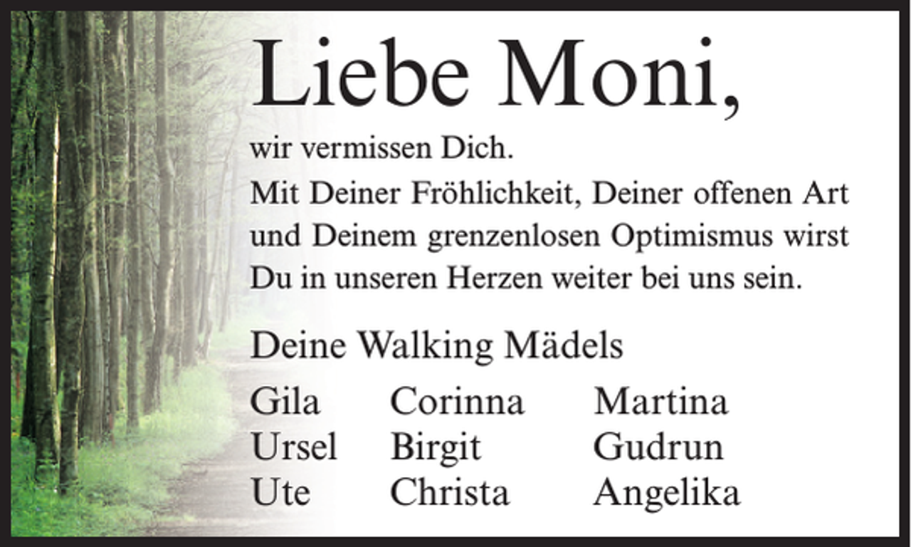 <p>Liebe Moni,<br />wir vermissen Dich.<br />Mit Deiner Fröhlichkeit, Deiner offenen Art<br />und Deinem grenzenlosen Optimismus wirst<br />Du in unseren Herzen weiter bei uns sein.</p><p>Deine Walking Mädels<br />Gila<br />Corinna<br />Martina<br />Ursel Birgit<br />Gudrun<br />Ute<br />Christa<br />Angelika</p>