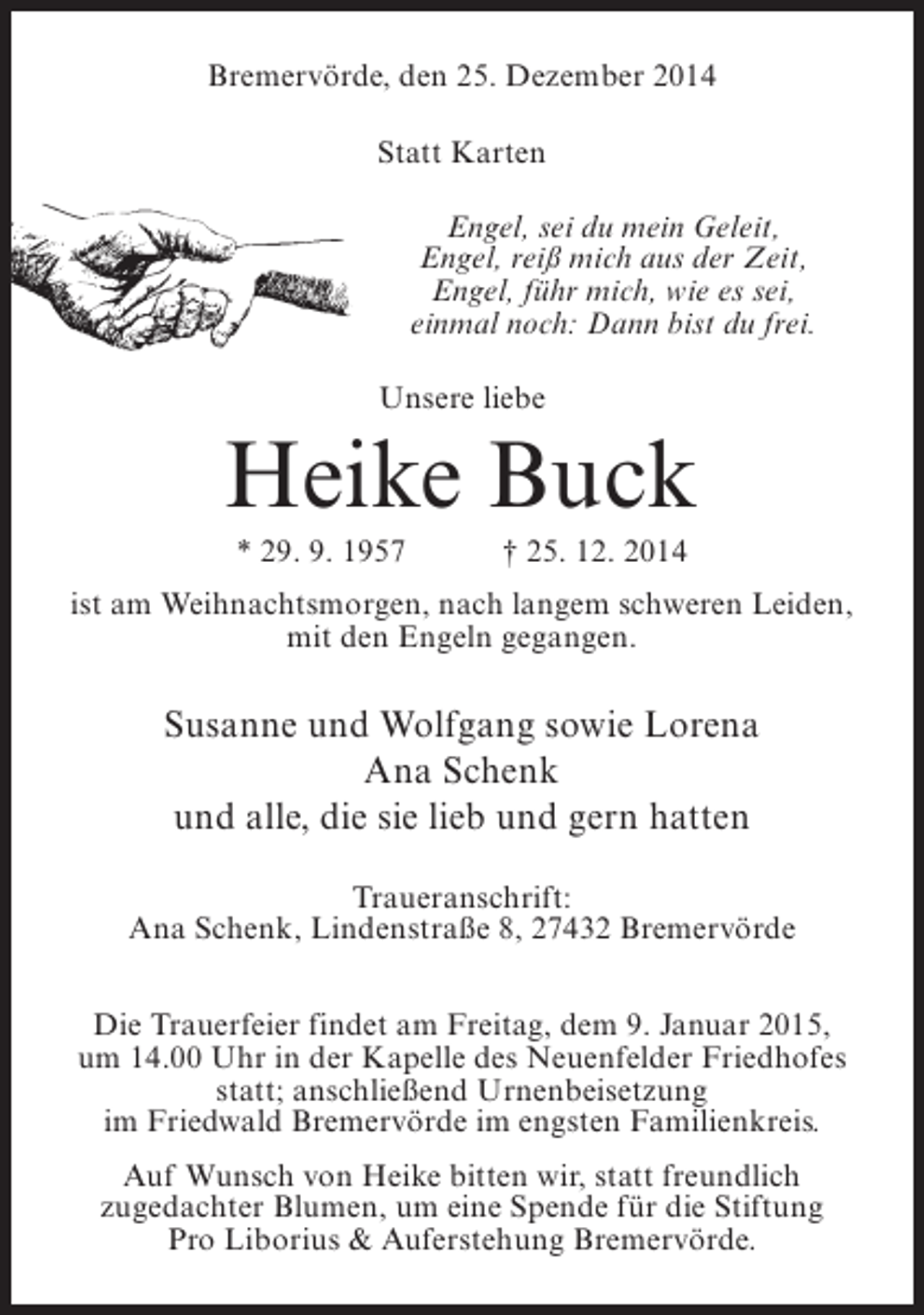 <p>Bremervörde, den 25. Dezember 2014<br />Statt Karten<br />Engel, sei du mein Geleit,<br />Engel, reiß mich aus der Zeit,<br />Engel, führ mich, wie es sei,<br />einmal noch: Dann bist du frei.<br />Unsere liebe</p><p>Heike Buck<br />* 29. 9. 1957 † 25. 12. 2014<br />ist am Weihnachtsmorgen, nach langem schweren Leiden,<br />mit den Engeln gegangen.</p><p>Susanne und Wolfgang sowie Lorena<br />Ana Schenk<br />und alle, die sie lieb und gern hatten<br />Traueranschrift:<br />Ana Schenk, Lindenstraße 8, 27432 Bremervörde<br />Die Trauerfeier findet am Freitag, dem 9. Januar 2015,<br />um 14.00 Uhr in der Kapelle des Neuenfelder Friedhofes<br />statt; anschließend Urnenbeisetzung<br />im Friedwald Bremervörde im engsten Familienkreis.<br />Auf Wunsch von Heike bitten wir, statt freundlich<br />zugedachter Blumen, um eine Spende für die Stiftung<br />Pro Liborius &amp; Auferstehung Bremervörde.</p>
