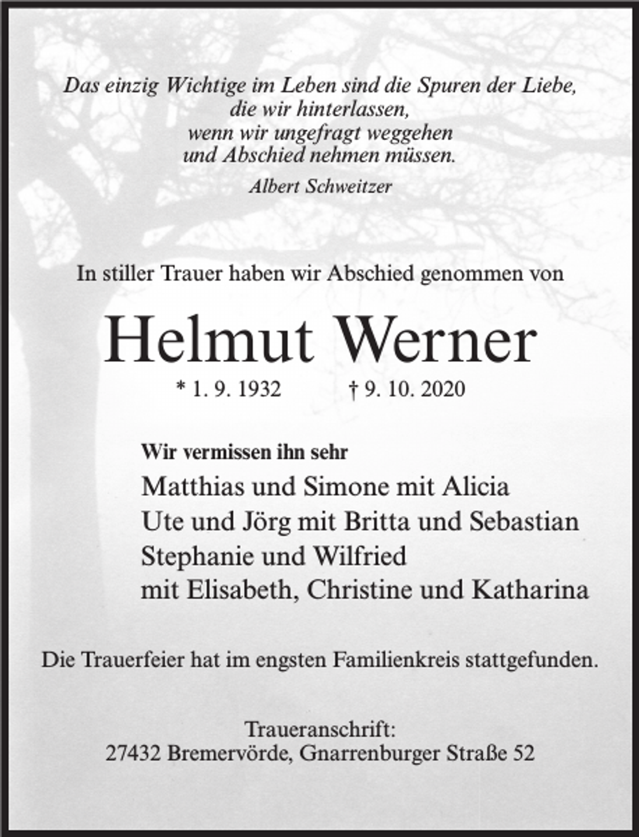 <p>Das einzig Wichtige im Leben sind die Spuren der Liebe,<br />die wir hinterlassen,<br />wenn wir ungefragt weggehen<br />und Abschied nehmen müssen.<br />Albert Schweitzer</p><p>In stiller Trauer haben wir Abschied genommen von</p><p>Helmut Werner<br />* 1. 9. 1932</p><p>† 9. 10. 2020</p><p>Wir vermissen ihn sehr</p><p>Matthias und Simone mit Alicia<br />Ute und Jörg mit Britta und Sebastian<br />Stephanie und Wilfried<br />mit Elisabeth, Christine und Katharina<br />Die Trauerfeier hat im engsten Familienkreis stattgefunden.<br />Traueranschrift:<br />27432 Bremervörde, Gnarrenburger Straße 52</p>