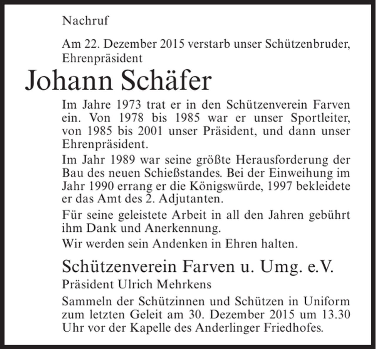 <p>Nachruf<br />Am 22. Dezember 2015 verstarb unser SchÃ¼tzenbruder,<br />EhrenprÃ¤sident</p><p>Johann SchÃ¤fer</p><p>Im Jahre 1973 trat er in den SchÃ¼tzenverein Farven<br />ein. Von 1978 bis 1985 war er unser Sportleiter,<br />von 1985 bis 2001 unser PrÃ¤sident, und dann unser<br />EhrenprÃ¤sident.<br />Im Jahr 1989 war seine grÃ¶ÃŸte Herausforderung der<br />Bau des neuen SchieÃŸstandes. Bei der Einweihung im<br />Jahr 1990 errang er die KÃ¶nigswÃ¼rde, 1997 bekleidete<br />er das Amt des 2. Adjutanten.<br />FÃ¼r seine geleistete Arbeit in all den Jahren gebÃ¼hrt<br />ihm Dank und Anerkennung.<br />Wir werden sein Andenken in Ehren halten.</p><p>SchÃ¼tzenverein Farven u. Umg. e.V.</p><p>PrÃ¤sident Ulrich Mehrkens<br />Sammeln der SchÃ¼tzinnen und SchÃ¼tzen in Uniform<br />zum letzten Geleit am 30. Dezember 2015 um 13.30<br />Uhr vor der Kapelle des Anderlinger Friedhofes.</p>