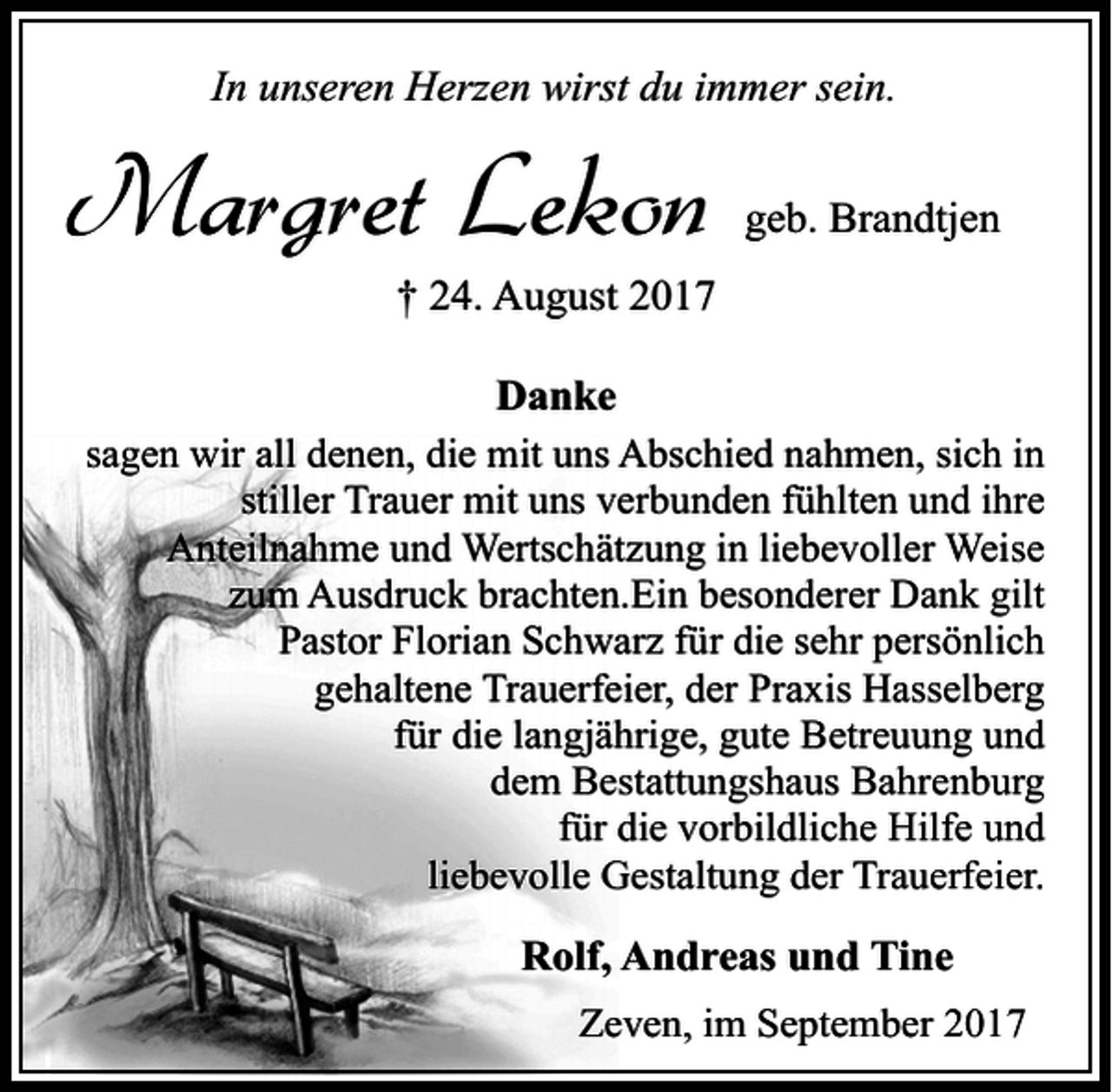 <p>In unseren Herzen wirst du immer sein.</p><p>Margret Lekon</p><p>geb. Brandtjen</p><p>† 24. August 2017<br />Danke<br />sagen wir all denen, die mit uns Abschied nahmen, sich in<br />stiller Trauer mit uns verbunden fühlten und ihre<br />Anteilnahme und Wertschätzung in liebevoller Weise<br />zum Ausdruck brachten.Ein besonderer Dank gilt<br />Pastor Florian Schwarz für die sehr persönlich<br />gehaltene Trauerfeier, der Praxis Hasselberg<br />für die langjährige, gute Betreuung und<br />dem Bestattungshaus Bahrenburg<br />für die vorbildliche Hilfe und<br />liebevolle Gestaltung der Trauerfeier.</p><p>Rolf, Andreas und Tine<br />Zeven, im September 2017</p>