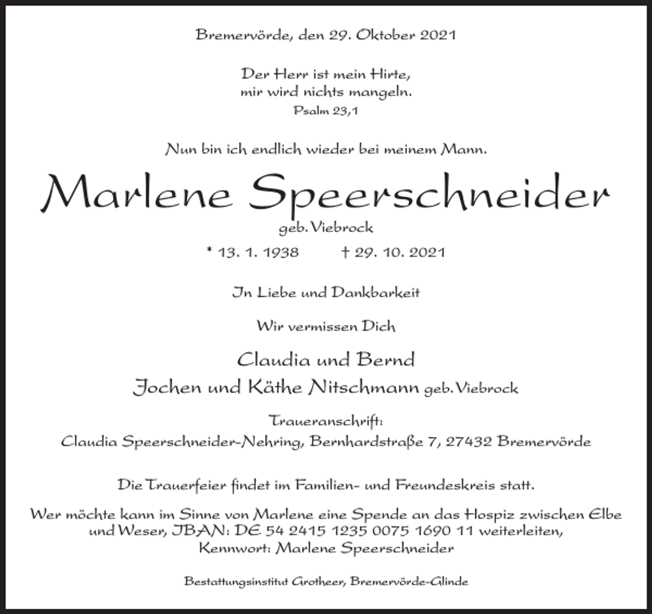 <p>Bremervörde, den 29. Oktober 2021<br />Der Herr ist mein Hirte,<br />mir wird nichts mangeln.<br />Psalm 23,1</p><p>Nun bin ich endlich wieder bei meinem Mann.</p><p>Marlene Speerschneider<br />geb. Viebrock<br />* 13. 1. 1938<br />† 29. 10. 2021<br />In Liebe und Dankbarkeit<br />Wir vermissen Dich</p><p>Claudia und Bernd<br />Jochen und Käthe Nitschmann geb. Viebrock<br />Traueranschrift:<br />Claudia Speerschneider-Nehring, Bernhardstraße 7, 27432 Bremervörde<br />Die Trauerfeier findet im Familien- und Freundeskreis statt.<br />Wer möchte kann im Sinne von Marlene eine Spende an das Hospiz zwischen Elbe<br />und Weser, IBAN: DE 54 2415 1235 0075 1690 11 weiterleiten,<br />Kennwort: Marlene Speerschneider<br />Bestattungsinstitut Grotheer, Bremervörde-Glinde</p>